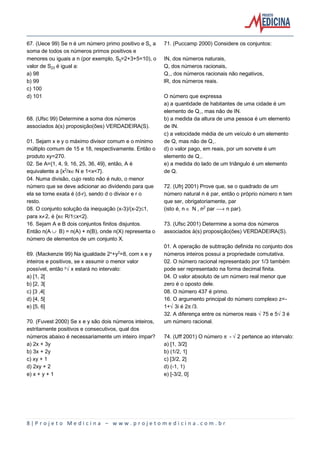 8 | P r o j e t o M e d i c i n a – w w w . p r o j e t o m e d i c i n a . c o m . b r
67. (Uece 99) Se n é um número primo positivo e SŠ a
soma de todos os números primos positivos e
menores ou iguais a n (por exemplo, S…=2+3+5=10), o
valor de S‚ƒ é igual a:
a) 98
b) 99
c) 100
d) 101
68. (Ufsc 99) Determine a soma dos números
associados à(s) proposição(ões) VERDADEIRA(S).
01. Sejam x e y o máximo divisor comum e o mínimo
múltiplo comum de 15 e 18, respectivamente. Então o
produto xy=270.
02. Se A={1, 4, 9, 16, 25, 36, 49}, então, A é
equivalente a {x£/xÆN e 1<x<7}.
04. Numa divisão, cujo resto não é nulo, o menor
número que se deve adicionar ao dividendo para que
ela se torne exata é (d-r), sendo d o divisor e r o
resto.
08. O conjunto solução da inequação (x-3)/(x-2)´1,
para x·2, é {xÆR/1´x<2}.
16. Sejam A e B dois conjuntos finitos disjuntos.
Então n(A » B) = n(A) + n(B), onde n(X) representa o
número de elementos de um conjunto X.
69. (Mackenzie 99) Na igualdade 2Ñ+y£=8, com x e y
inteiros e positivos, se x assumir o menor valor
possível, então ÒËx estará no intervalo:
a) [1, 2[
b) [2, 3[
c) [3 ,4[
d) [4, 5[
e) [5, 6]
70. (Fuvest 2000) Se x e y são dois números inteiros,
estritamente positivos e consecutivos, qual dos
números abaixo é necessariamente um inteiro ímpar?
a) 2x + 3y
b) 3x + 2y
c) xy + 1
d) 2xy + 2
e) x + y + 1
71. (Puccamp 2000) Considere os conjuntos:
IN, dos números naturais,
Q, dos números racionais,
Qø, dos números racionais não negativos,
lR, dos números reais.
O número que expressa
a) a quantidade de habitantes de uma cidade é um
elemento de Qø, mas não de IN.
b) a medida da altura de uma pessoa é um elemento
de IN.
c) a velocidade média de um veículo é um elemento
de Q, mas não de Qø.
d) o valor pago, em reais, por um sorvete é um
elemento de Qø.
e) a medida do lado de um triângulo é um elemento
de Q.
72. (Ufrj 2001) Prove que, se o quadrado de um
número natural n é par, então o próprio número n tem
que ser, obrigatoriamente, par
(isto é, n Æ N , n£ par ë n par).
73. (Ufsc 2001) Determine a soma dos números
associados à(s) proposição(ões) VERDADEIRA(S).
01. A operação de subtração definida no conjunto dos
números inteiros possui a propriedade comutativa.
02. O número racional representado por 1/3 também
pode ser representado na forma decimal finita.
04. O valor absoluto de um número real menor que
zero é o oposto dele.
08. O número 437 é primo.
16. O argumento principal do número complexo z=-
1+Ë3i é 2™/3.
32. A diferença entre os números reais Ë75 e 5Ë3 é
um número racional.
74. (Uff 2001) O número ™ - Ë2 pertence ao intervalo:
a) [1, 3/2]
b) (1/2, 1]
c) [3/2, 2]
d) (-1, 1)
e) [-3/2, 0]
 
