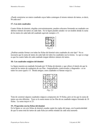 Matemática Recreativa                                                       Yakov I. Perelman




¿Puede construirse un marco cuadrado cuyos lados contengan el mismo número de tantos, es decir,
44 cada uno?

17.- Los siete cuadrados

Cuatro fichas de dominó, elegidas convenientemente, pueden colocarse formando un cuadrado con
idéntico número de tantos en cada lado. En la figura pueden ustedes ver un modelo donde la suma
de los tantos de cada lado del cuadrado equivale siempre a 11.




                                               Fig 2.2

¿Podrían ustedes formar con todas las fichas del dominó siete cuadrados de este tipo? No es
necesario que la suma de tantos de cada lado de todos los cuadrados sea la misma. Lo que se exige
es que los cuatro lados de cada cuadrado tengan idéntico número de tantos.

18.- Los cuadrados mágicos del dominó

La figura muestra un cuadrado formado por 18 fichas de dominó, y que ofrece el interés de que la
suma de los tantos de cualquiera de sus filas - longitudinales, transversales y diagonales - es en
todos los casos igual a 13. Desde antiguo, estos cuadrados se llaman mágicos.




                                              Fig. 2.3


Trate de construir algunos cuadrados mágicos compuestos de 18 fichas, pero en los que la suma de
tantos sea otra diferente. Trece es la suma menor en las filas de un cuadrado mágico formado de 18
fichas. La suma mayor es 23.

19.- Progresión con las fichas del dominó
En la figura se ven seis fichas de dominó casadas según las reglas del juego, con la particularidad
de que la suma total de tantos de cada ficha (en ambas mitades de cada una) aumenta




Preparado por Patricio Barros                                               5 de junio de 2001
 