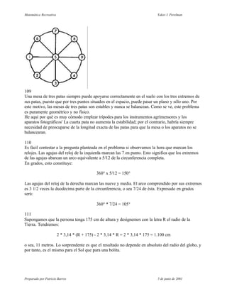 Matemática Recreativa                                                          Yakov I. Perelman




109
Una mesa de tres patas siempre puede apoyarse correctamente en el suelo con los tres extremos de
sus patas, puesto que por tres puntos situados en el espacio, puede pasar un plano y sólo uno. Por
este motivo, las mesas de tres patas son estables y nunca se balancean. Como se ve, este problema
es puramente geométrico y no físico.
He aquí por qué es muy cómodo emplear trípodes para los instrumentos agrimensores y los
aparatos fotográficos' La cuarta pata no aumenta la estabilidad; por el contrario, habría siempre
necesidad de preocuparse de la longitud exacta de las patas para que la mesa o los aparatos no se
balancearan.

110
Es fácil contestar a la pregunta planteada en el problema si observamos la hora que marcan los
relojes. Las agujas del reloj de la izquierda marcan las 7 en punto. Esto significa que los extremos
de las agujas abarcan un arco equivalente a 5/12 de la circunferencia completa.
En grados, esto constituye:

                                              360° x 5/12 = 150°

Las agujas del reloj de la derecha marcan las nueve y media. El arco comprendido por sus extremos
es 3 1/2 veces la duodécima parte de la circunferencia, o sea 7/24 de ésta. Expresado en grados
será:

                                              360° * 7/24 = 105°

111
Supongamos que la persona tenga 175 cm de altura y designemos con la letra R el radio de la
Tierra. Tendremos:

                        2 * 3,14 * (R + 175) - 2 * 3,14 * R = 2 * 3,14 * 175 = 1.100 cm

o sea, 11 metros. Lo sorprendente es que el resultado no depende en absoluto del radio del globo, y
por tanto, es el mismo para el Sol que para una bolita.




Preparado por Patricio Barros                                                  5 de junio de 2001
 