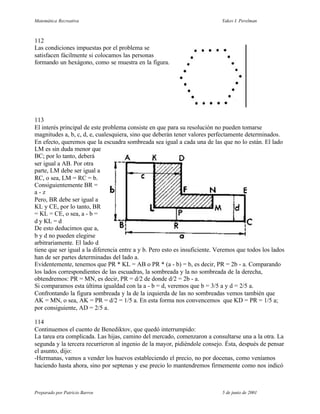 Matemática Recreativa                                                        Yakov I. Perelman



112
Las condiciones impuestas por el problema se
satisfacen fácilmente si colocamos las personas
formando un hexágono, como se muestra en la figura.




113
El interés principal de este problema consiste en que para su resolución no pueden tomarse
magnitudes a, b, c, d, e, cualesquiera, sino que deberán tener valores perfectamente determinados.
En efecto, queremos que la escuadra sombreada sea igual a cada una de las que no lo están. El lado
LM es sin duda menor que
BC; por lo tanto, deberá
ser igual a AB. Por otra
parte, LM debe ser igual a
RC, o sea, LM = RC = b.
Consiguientemente BR =
a-z
Pero, BR debe ser igual a
KL y CE, por lo tanto, BR
= KL = CE, o sea, a - b =
d y KL = d
De esto deducimos que a,
b y d no pueden elegirse
arbitrariamente. El lado d
tiene que ser igual a la diferencia entre a y b. Pero esto es insuficiente. Veremos que todos los lados
han de ser partes determinadas del lado a.
Evidentemente, tenemos que PR * KL = AB o PR * (a - b) = b, es decir, PR = 2b - a. Comparando
los lados correspondientes de las escuadras, la sombreada y la no sombreada de la derecha,
obtendremos: PR = MN, es decir, PR = d/2 de donde d/2 = 2b - a.
Si comparamos esta última igualdad con la a - b = d, veremos que b = 3/5 a y d = 2/5 a.
Confrontando la figura sombreada y la de la izquierda de las no sombreadas vemos también que
AK = MN, o sea, AK = PR = d/2 = 1/5 a. En esta forma nos convencemos que KD = PR = 1/5 a;
por consiguiente, AD = 2/5 a.

114
Continuemos el cuento de Benediktov, que quedó interrumpido:
La tarea era complicada. Las hijas, camino del mercado, comenzaron a consultarse una a la otra. La
segunda y la tercera recurrieron al ingenio de la mayor, pidiéndole consejo. Ésta, después de pensar
el asunto, dijo:
-Hermanas, vamos a vender los huevos estableciendo el precio, no por docenas, como veníamos
haciendo hasta ahora, sino por septenas y ese precio lo mantendremos firmemente como nos indicó



Preparado por Patricio Barros                                                5 de junio de 2001
 