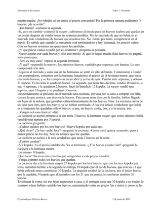 Matemática Recreativa                                                      Yakov I. Perelman



nuestra madre. ¡No rebajéis ni un kopek el precio convenido! Por la primera septena pediremos 3
kopeks, ¿de acuerdo?
-¡Tan barato! -exclamó la segunda.
-Sí, pero en cambio -contestó la mayor-, subiremos el precio para los huevos sueltos que quedan en
las cestas después de vender todas las septenas posibles. Me he enterado de que no habrá en el
mercado más vendedoras de huevos que nosotras tres. No habrá, por tanto, competencia en el
precio. Es sabido que cuando la mercancía está terminándose y hay demanda, los precios suben.
Con los huevos restantes recuperaremos las pérdidas.
-¿Y qué precio vamos a pedir por los restantes? -preguntó la pequeña.
-Nueve kopeks por cada huevo, y sólo este precio. Al que le hagan mucha falta huevos los pagará,
no te preocupes.
-¡Pero es muy caro! -repuso la segunda hermana.
-¿Y qué? -respondió la mayor-; los primeros huevos, vendidos por septenas, son baratos. Lo uno
compensará a lo otro.
Llegaron al mercado y cada una de las hermanas se sentó en sitio diferente. Comenzaron a vender.
Los compradores, contentos con la baratura, lanzáronse al puesto de la hermana menor, que tenía
cincuenta huevos, y se los compraron en un abrir y cerrar de ojos. Vendió siete septenas, y obtuvo
21 kopeks. En la cesta le quedó un huevo. La segunda, que tenía tres decenas, vendió 28 huevos, o
sea, 4 septenas, y le quedaron 2 huevos. Sacó de beneficio 12 kopeks. La mayor vendió una
septena, sacó 3 kopeks y le quedaron 3 huevos.
Inesperadamente se presentó en el mercado una cocinera, enviada por su ama a comprar sin falta,
costara lo que costara, una docena de huevos. Para pasar unos días con la familia, habían llegado
los hijos de la señora, que gustaban extraordinariamente de los huevos fritos. La cocinera corría de
un lado para otro, pero los huevos ya se habían terminado. A las tres únicas vendedoras que había
en el mercado les quedaban sólo 6 huevos: a una, un huevo, a otra, dos, y a la tercera, tres.
-¡Vengan acá esos huevos! -dijo.
La cocinera se acercó primero a la que tenía 3 huevos, la hermana mayor, que como sabemos había
vendido una septena por 3 kopeks.
La cocinera preguntó:
-¿Cuánto quieres por los tres huevos? -Nueve kopeks por cada uno.
-¿Qué dices? ¿Te has vuelto loca? -preguntó la cocinera. -Como usted quiera -contestó-, pero a
menor precio no los doy. Son los últimos que me quedan.
La cocinera se acercó a la otra vendedora, que tenía 2 huevos en la cesta.
-¿Cuánto cuestan?
-A 9 kopeks. Es el precio establecido. Ya se terminan. -¿Y tu huevo, cuánto vale? -preguntó la
cocinera a la hermana menor.
-Lo mismo: 9 kopeks.
¡Qué hacer! No tuvo más remedio que comprarlos a este precio inaudito.
-Venga, compro todos los huevos que quedan.
La cocinera dio a la hermana mayor 27 kopeks por los tres huevos, que con los tres kopeks que
tenía, sumaban treinta; a la segunda le entregó 18 kopeks por el par de huevos, que con los 12 que
había cobrado antes constituían 30 kopeks. La pequeña recibió de la cocinera, por el único huevo
que le quedaba, 9 kopeks que al juntarlos con los 21 que ya poseía, le resultaron también 30
kopeks.
Terminada la venta, las tres hijas regresaron a casa, y al entregar cada una 30 kopeks a su madre, le
contaron cómo habían vendido los huevos, manteniendo todas un precio fijo y único y cómo se las



Preparado por Patricio Barros                                              5 de junio de 2001
 