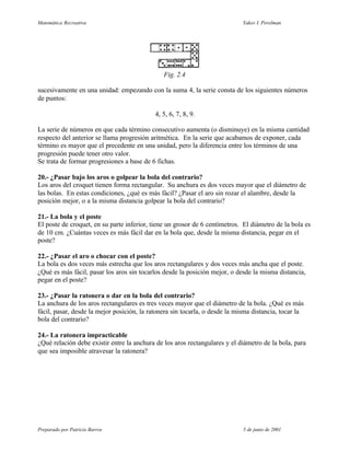 Matemática Recreativa                                                        Yakov I. Perelman




                                               Fig. 2.4

sucesivamente en una unidad: empezando con la suma 4, la serie consta de los siguientes números
de puntos:

                                            4, 5, 6, 7, 8, 9.

La serie de números en que cada término consecutivo aumenta (o disminuye) en la misma cantidad
respecto del anterior se llama progresión aritmética. En la serie que acabamos de exponer, cada
término es mayor que el precedente en una unidad, pero la diferencia entre los términos de una
progresión puede tener otro valor.
Se trata de formar progresiones a base de 6 fichas.

20.- ¿Pasar bajo los aros o golpear la bola del contrario?
Los aros del croquet tienen forma rectangular. Su anchura es dos veces mayor que el diámetro de
las bolas. En estas condiciones, ¿qué es más fácil? ¿Pasar el aro sin rozar el alambre, desde la
posición mejor, o a la misma distancia golpear la bola del contrario?

21.- La bola y el poste
El poste de croquet, en su parte inferior, tiene un grosor de 6 centímetros. El diámetro de la bola es
de 10 cm. ¿Cuántas veces es más fácil dar en la bola que, desde la misma distancia, pegar en el
poste?

22.- ¿Pasar el aro o chocar con el poste?
La bola es dos veces más estrecha que los aros rectangulares y dos veces más ancha que el poste.
¿Qué es más fácil, pasar los aros sin tocarlos desde la posición mejor, o desde la misma distancia,
pegar en el poste?

23.- ¿Pasar la ratonera o dar en la bola del contrario?
La anchura de los aros rectangulares es tres veces mayor que el diámetro de la bola. ¿Qué es más
fácil, pasar, desde la mejor posición, la ratonera sin tocarla, o desde la misma distancia, tocar la
bola del contrario?

24.- La ratonera impracticable
¿Qué relación debe existir entre la anchura de los aros rectangulares y el diámetro de la bola, para
que sea imposible atravesar la ratonera?




Preparado por Patricio Barros                                                5 de junio de 2001
 