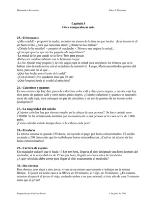 Matemática Recreativa                                                      Yakov I. Perelman




                                           Capítulo 3
                                     Once rompecabezas más


25.- El bramante
-¿Más cordel? - preguntó la madre, sacando las manos de la tina en que lavaba. Ayer mismo te di
un buen ovillo. ¿Para qué necesitas tanto? ¿Dónde lo has metido?
-¿Dónde lo he metido? - contestó el muchacho -. Primero me cogiste la mitad...
-¿Con qué quieres que ate los paquetes de ropa blanca?
-La mitad de lo que quedó se la llevó Tom para pescar.
-Debes ser condescendiente con tu hermano mayor.
-Lo fui. Quedó muy poquito y de ello cogió papá la mitad para arreglarse los tirantes que se te
habían roto de tanto reírse con el accidente de automóvil. Luego, María necesitó dos quintos del
resto, para atar no sé qué...
-¿Qué has hecho con el resto del cordel?
-¿Con el resto? ¡No quedaron más que 30 cm!
-¿Qué longitud tenía el cordel al principio?

26.- Calcetines y guantes
En una misma caja hay diez pares de calcetines color café y diez pares negros, y en otra caja hay
diez pares de guantes café y otros tantos pares negros. ¿Cuántos calcetines y guantes es necesario
sacar de cada caja, para conseguir un par de calcetines y un par de guantes de un mismo color
(cualquiera)?

27.- La longevidad del cabello
¿Cuántos cabellos hay por término medio en la cabeza de una persona? Se han contado unos
150.000. Se ha determinado también que mensualmente a una persona se te caen cerca de 3.000
pelos.
¿Cómo calcular cuánto tiempo dura en la cabeza cada pelo?

28.- El salario
La última semana he ganado 250 duros, incluyendo el pago por horas extraordinarias. El sueldo
asciende a 200 duros más que lo recibido por horas extraordinarias. ¿Cuál es mi salario sin las
horas extraordinarias?

29.- Carrera de esquíes
Un esquiador calculó que si hacía 10 km por hora, llegaría al sitio designado una hora después del
mediodía; si la velocidad era de 15 km por hora, llegaría una hora antes del mediodía.
¿A qué velocidad debe correr para llegar al sitio exactamente al mediodía?

30.- Dos obreros
Dos obreros, uno viejo y otro joven, viven en un mismo apartamento y trabajan en la misma
fábrica. El joven va desde casa a la fábrica en 20 minutos; el viejo, en 30 minutos. ¿,En cuántos
minutos alcanzará el joven al viejo, andando ambos a su paso normal, si éste sale de casa 5 minutos
antes que el joven?



Preparado por Patricio Barros                                              5 de junio de 2001
 
