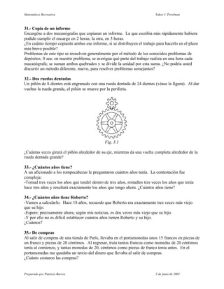 Matemática Recreativa                                                      Yakov I. Perelman



31.- Copia de un informe
Encargóse a dos mecanógrafas que copiaran un informe. La que escribía más rápidamente hubiera
podido cumplir el encargo en 2 horas; la otra, en 3 horas.
¿En cuánto tiempo copiarán ambas ese informe, si se distribuyen el trabajo para hacerlo en el plazo
más breve posible?
Problemas de este tipo se resuelven generalmente por el método de los conocidos problemas de
depósitos. 0 sea: en nuestro problema, se averigua qué parte del trabajo realiza en una hora cada
mecanógrafa; se suman ambos quebrados y se divide la unidad por esta suma. ¿No podría usted
discurrir un método diferente, nuevo, para resolver problemas semejantes?

32.- Dos ruedas dentadas
Un piñón de 8 dientes está engranado con una rueda dentada de 24 dientes (véase la figura). Al dar
vueltas la rueda grande, el piñón se mueve por la periferia.




                                              Fig. 3.1

¿Cuántas veces girará el piñón alrededor de su eje, mientras da una vuelta completa alrededor de la
rueda dentada grande?

33.- ¿Cuántos años tiene?
A un aficionado a los rompecabezas le preguntaron cuántos años tenía. La contestación fue
compleja:
-Tomad tres veces los años que tendré dentro de tres años, restadles tres veces los años que tenía
hace tres años y resultará exactamente los años que tengo ahora. ¿Cuántos años tiene?

34.- ¿Cuántos años tiene Roberto?
-Vamos a calcularlo. Hace 18 años, recuerdo que Roberto era exactamente tres veces más viejo
que su hijo.
-Espere; precisamente ahora, según mis noticias, es dos veces más viejo que su hijo.
-Y por ello no es difícil establecer cuántos años tienen Roberto y su hijo.
¿Cuántos?

35.- De compras
Al salir de compras de una tienda de París, llevaba en el portamonedas unos 15 francos en piezas de
un franco y piezas de 20 céntimos. Al regresar, traía tantos francos como monedas de 20 céntimos
tenía al comienzo, y tantas monedas de 20, céntimos como piezas de franco tenía antes. En el
portamonedas me quedaba un tercio del dinero que llevaba al salir de compras.
¿Cuánto costaron las compras?


Preparado por Patricio Barros                                               5 de junio de 2001
 