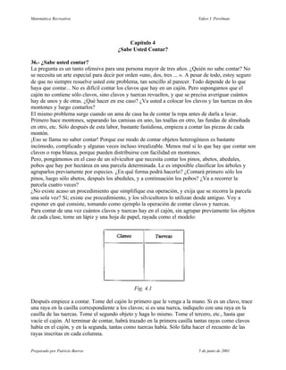 Matemática Recreativa                                                       Yakov I. Perelman




                                           Capítulo 4
                                       ¿Sabe Usted Contar?

36.- ¿Sabe usted contar?
La pregunta es un tanto ofensiva para una persona mayor de tres años. ¿Quién no sabe contar? No
se necesita un arte especial para decir por orden «uno, dos, tres ... ». A pesar de todo, estoy seguro
de que no siempre resuelve usted este problema, tan sencillo al parecer. Todo depende de lo que
haya que contar... No es difícil contar los clavos que hay en un cajón. Pero supongamos que el
cajón no contiene sólo clavos, sino clavos y tuercas revueltos, y que se precisa averiguar cuántos
hay de unos y de otras. ¿Qué hacer en ese caso? ¿Va usted a colocar los clavos y las tuercas en dos
montones y luego contarlos?
El mismo problema surge cuando un ama de casa ha de contar la ropa antes de darla a lavar.
Primero hace montones, separando las camisas en uno, las toallas en otro, las fundas de almohada
en otro, etc. Sólo después de esta labor, bastante fastidiosa, empieza a contar las piezas de cada
montón.
¡Eso se llama no saber contar! Porque ese modo de contar objetos heterogéneos es bastante
incómodo, complicado y algunas veces incluso irrealizable. Menos mal si lo que hay que contar son
clavos o ropa blanca, porque pueden distribuirse con facilidad en montones.
Pero, pongámonos en el caso de un silvicultor que necesita contar los pinos, abetos, abedules,
pobos que hay por hectárea en una parcela determinada. Le es imposible clasificar los árboles y
agruparlos previamente por especies. ¿En qué forma podrá hacerlo? ¿Contará primero sólo los
pinos, luego sólo abetos, después los abedules, y a continuación los pobos? ¿Va a recorrer la
parcela cuatro veces?
¿No existe acaso un procedimiento que simplifique esa operación, y exija que se recorra la parcela
una sola vez? Sí; existe ese procedimiento, y los silvicultores lo utilizan desde antiguo. Voy a
exponer en qué consiste, tomando como ejemplo la operación de contar clavos y tuercas.
Para contar de una vez cuántos clavos y tuercas hay en el cajón, sin agrupar previamente los objetos
de cada clase, tome un lápiz y una hoja de papel, rayada como el modelo:




                                              Fig. 4.1

Después empiece a contar. Tome del cajón lo primero que le venga a la mano. Si es un clavo, trace
una raya en la casilla correspondiente a los clavos; si es una tuerca, indíquelo con una raya en la
casilla de las tuercas. Tome el segundo objeto y haga lo mismo. Tome el tercero, etc., hasta que
vacíe el cajón. Al terminar de contar, habrá trazado en la primera casilla tantas rayas como clavos
había en el cajón, y en la segunda, tantas como tuercas había. Sólo falta hacer el recuento de las
rayas inscritas en cada columna.


Preparado por Patricio Barros                                               5 de junio de 2001
 