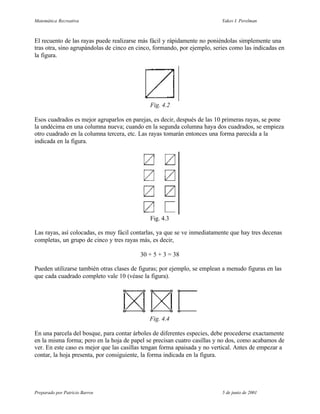 Matemática Recreativa                                                     Yakov I. Perelman



El recuento de las rayas puede realizarse más fácil y rápidamente no poniéndolas simplemente una
tras otra, sino agrupándolas de cinco en cinco, formando, por ejemplo, series como las indicadas en
la figura.




                                             Fig. 4.2

Esos cuadrados es mejor agruparlos en parejas, es decir, después de las 10 primeras rayas, se pone
la undécima en una columna nueva; cuando en la segunda columna haya dos cuadrados, se empieza
otro cuadrado en la columna tercera, etc. Las rayas tomarán entonces una forma parecida a la
indicada en la figura.




                                             Fig. 4.3

Las rayas, así colocadas, es muy fácil contarlas, ya que se ve inmediatamente que hay tres decenas
completas, un grupo de cinco y tres rayas más, es decir,

                                         30 + 5 + 3 = 38

Pueden utilizarse también otras clases de figuras; por ejemplo, se emplean a menudo figuras en las
que cada cuadrado completo vale 10 (véase la figura).




                                             Fig. 4.4

En una parcela del bosque, para contar árboles de diferentes especies, debe procederse exactamente
en la misma forma; pero en la hoja de papel se precisan cuatro casillas y no dos, como acabamos de
ver. En este caso es mejor que las casillas tengan forma apaisada y no vertical. Antes de empezar a
contar, la hoja presenta, por consiguiente, la forma indicada en la figura.




Preparado por Patricio Barros                                             5 de junio de 2001
 