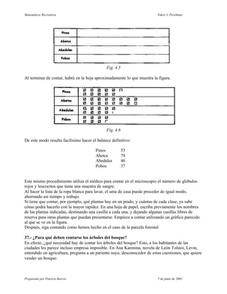 Matemática Recreativa                                                     Yakov I. Perelman




                                              Fig. 4.5

Al terminar de contar, habrá en la hoja aproximadamente lo que muestra la figura.




                                              Fig. 4.6

De este modo resulta facilísimo hacer el balance definitivo:

                                        Pinos            53
                                        Abetos           79
                                        Abedules         46
                                        Pobos            37


Este mismo procedimiento utiliza el médico para contar en el microscopio el número de glóbulos
rojos y leucocitos que tiene una muestra de sangre.
Al hacer la lista de la ropa blanca para lavar, el ama de casa puede proceder de igual modo,
ahorrando así tiempo y trabajo.
Si tiene que contar, por ejemplo, qué plantas hay en un prado, y cuántas de cada clase, ya sabe
cómo podrá hacerlo con la mayor rapidez. En una hoja de papel, escriba previamente los nombres
de las plantas indicadas, destinando una casilla a cada una, y dejando algunas casillas libres de
reserva para otras plantas que puedan presentarse. Empiece a contar utilizando un gráfico parecido
al que se ve en la figura.
Después, siga contando como hemos hecho en el caso de la parcela forestal.

37.- ¿Para qué deben contarse los árboles del bosque?
En efecto, ¿qué necesidad hay de contar los árboles del bosque? Esto, a los habitantes de las
ciudades les parece incluso empresa imposible. En Ana Karenina, novela de León Tolstoi, Levin,
entendido en agricultura, pregunta a un pariente suyo, desconocedor de estas cuestiones, que quiere
vender un bosque:



Preparado por Patricio Barros                                             5 de junio de 2001
 