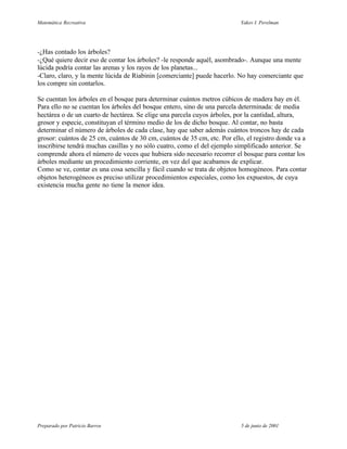 Matemática Recreativa                                                     Yakov I. Perelman




-¿Has contado los árboles?
-¿Qué quiere decir eso de contar los árboles? -le responde aquél, asombrado-. Aunque una mente
lúcida podría contar las arenas y los rayos de los planetas...
-Claro, claro, y la mente lúcida de Riabinin [comerciante] puede hacerlo. No hay comerciante que
los compre sin contarlos.

Se cuentan los árboles en el bosque para determinar cuántos metros cúbicos de madera hay en él.
Para ello no se cuentan los árboles del bosque entero, sino de una parcela determinada: de media
hectárea o de un cuarto de hectárea. Se elige una parcela cuyos árboles, por la cantidad, altura,
grosor y especie, constituyan el término medio de los de dicho bosque. Al contar, no basta
determinar el número de árboles de cada clase, hay que saber además cuántos troncos hay de cada
grosor: cuántos de 25 cm, cuántos de 30 cm, cuántos de 35 cm, etc. Por ello, el registro donde va a
inscribirse tendrá muchas casillas y no sólo cuatro, como el del ejemplo simplificado anterior. Se
comprende ahora el número de veces que hubiera sido necesario recorrer el bosque para contar los
árboles mediante un procedimiento corriente, en vez del que acabamos de explicar.
Como se ve, contar es una cosa sencilla y fácil cuando se trata de objetos homogéneos. Para contar
objetos heterogéneos es preciso utilizar procedimientos especiales, como los expuestos, de cuya
existencia mucha gente no tiene la menor idea.




Preparado por Patricio Barros                                             5 de junio de 2001
 