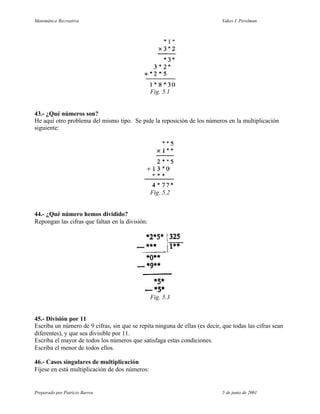 Matemática Recreativa                                                       Yakov I. Perelman




                                                 Fig. 5.1


43.- ¿Qué números son?
He aquí otro problema del mismo tipo. Se pide la reposición de los números en la multiplicación
siguiente:




                                                 Fig. 5.2


44.- ¿Qué número hemos dividido?
Repongan las cifras que faltan en la división:




                                                 Fig. 5.3


45.- División por 11
Escriba un número de 9 cifras, sin que se repita ninguna de ellas (es decir, que todas las cifras sean
diferentes), y que sea divisible por 11.
Escriba el mayor de todos los números que satisfaga estas condiciones.
Escriba el menor de todos ellos.

46.- Casos singulares de multiplicación
Fíjese en está multiplicación de dos números:


Preparado por Patricio Barros                                                5 de junio de 2001
 
