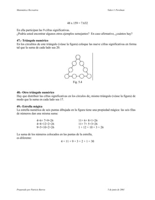 Matemática Recreativa                                                        Yakov I. Perelman




                                           48 x 159 = 7.632

En ella participan las 9 cifras significativas.
¿Podría usted encontrar algunos otros ejemplos semejantes? En caso afirmativo, ¿cuántos hay?

47.- Triángulo numérico
En los circulitos de este triángulo (véase la figura) coloque las nueve cifras significativas en forma
tal que la suma de cada lado sea 20.




                                               Fig. 5.4


48.- Otro triángulo numérico
Hay que distribuir las cifras significativas en los círculos de¡ mismo triángulo (véase la figura) de
modo que la suma en cada lado sea 17.

49.- Estrella mágica
La estrella numérica de seis puntas dibujada en la figura tiene una propiedad mágica: las seis filas
de números dan una misma suma:

                    4+6+ 7+9=26                     11+ 6+ 8+1=26
                    4+8+12+2=26                     11+ 7+ 5+3=26
                    9+5+10+2=26                     1 + 12 + 10 + 3 = 26

La suma de los números colocados en las puntas de la estrella,
es diferente:
                                  4 + 11 + 9 + 3 + 2 + 1 = 30




Preparado por Patricio Barros                                                5 de junio de 2001
 