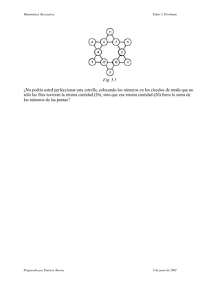 Matemática Recreativa                                                    Yakov I. Perelman




                                             Fig. 5.5

¿No podría usted perfeccionar esta estrella, colocando los números en los círculos de modo que no
sólo las filas tuvieran la misma cantidad (26), sino que esa misma cantidad (26) fuera la suma de
los números de las puntas?




Preparado por Patricio Barros                                            5 de junio de 2001
 