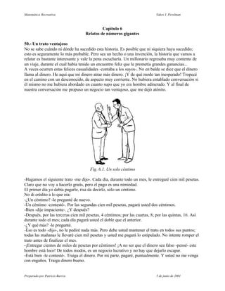 Matemática Recreativa                                                       Yakov I. Perelman



                                            Capítulo 6
                                   Relatos de números gigantes

50.- Un trato ventajoso
No se sabe cuándo ni dónde ha sucedido esta historia. Es posible que ni siquiera haya sucedido;
esto es seguramente lo más probable. Pero sea un hecho o una invención, la historia que vamos a
relatar es bastante interesante y vale la pena escucharía. Un millonario regresaba muy contento de
un viaje, durante el cual había tenido un encuentro feliz que le prometía grandes ganancias...
A veces ocurren estas felices casualidades -contaba a los suyos-. No en balde se dice que el dinero
llama al dinero. He aquí que mi dinero atrae más dinero. ¡Y de qué modo tan inesperado! Tropecé
en el camino con un desconocido, de aspecto muy corriente. No hubiera entablado conversación si
él mismo no me hubiera abordado en cuanto supo que yo era hombre adinerado. Y al final de
nuestra conversación me propuso un negocio tan ventajoso, que me dejó atónito.




                                      Fig. 6.1. Un solo céntimo

-Hagamos el siguiente trato -me dijo-. Cada día, durante todo un mes, le entregaré cien mil pesetas.
Claro que no voy a hacerlo gratis, pero el pago es una nimiedad.
El primer día yo debía pagarle, risa da decirlo, sólo un céntimo.
No di crédito a lo que oía:
-¿Un céntimo? -le pregunté de nuevo.
-Un céntimo -contestó-. Por las segundas cien mil pesetas, pagará usted dos céntimos.
-Bien -dije impaciente-. ¿Y después?
-Después, por las terceras cien mil pesetas, 4 céntimos; por las cuartas, 8; por las quintas, 16. Así
durante todo el mes; cada día pagará usted el doble que el anterior.
-¿Y qué más? -le pregunté.
-Eso es todo -dijo-, no le pediré nada más. Pero debe usted mantener el trato en todos sus puntos;
todas las mañanas le llevaré cien mil pesetas y usted me pagará lo estipulado. No intente romper el
trato antes de finalizar el mes.
-¡Entregar cientos de miles de pesetas por céntimos! ¡A no ser que el dinero sea falso -pensé- este
hombre está loco! De todos modos, es un negocio lucrativo y no hay que dejarlo escapar.
-Está bien -le contesté-. Traiga el dinero. Por mi parte, pagaré, puntualmente. Y usted no me venga
con engaños. Traiga dinero bueno.


Preparado por Patricio Barros                                               5 de junio de 2001
 