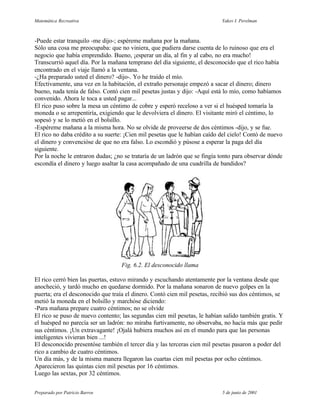 Matemática Recreativa                                                      Yakov I. Perelman



-Puede estar tranquilo -me dijo-; espéreme mañana por la mañana.
Sólo una cosa me preocupaba: que no viniera, que pudiera darse cuenta de lo ruinoso que era el
negocio que había emprendido. Bueno, ¡esperar un día, al fin y al cabo, no era mucho!
Transcurrió aquel día. Por la mañana temprano del día siguiente, el desconocido que el rico había
encontrado en el viaje llamó a la ventana.
-¿Ha preparado usted el dinero? -dijo-. Yo he traído el mío.
Efectivamente, una vez en la habitación, el extraño personaje empezó a sacar el dinero; dinero
bueno, nada tenía de falso. Contó cien mil pesetas justas y dijo: -Aquí está lo mío, como habíamos
convenido. Ahora le toca a usted pagar...
El rico puso sobre la mesa un céntimo de cobre y esperó receloso a ver si el huésped tomaría la
moneda o se arrepentiría, exigiendo que le devolviera el dinero. El visitante miró el céntimo, lo
sopesó y se lo metió en el bolsillo.
-Espéreme mañana a la misma hora. No se olvide de proveerse de dos céntimos -dijo, y se fue.
El rico no daba crédito a su suerte: ¡Cien mil pesetas que le habían caído del cielo! Contó de nuevo
el dinero y convencióse de que no era falso. Lo escondió y púsose a esperar la paga del día
siguiente.
Por la noche le entraron dudas; ¿no se trataría de un ladrón que se fingía tonto para observar dónde
escondía el dinero y luego asaltar la casa acompañado de una cuadrilla de bandidos?




                                   Fig. 6.2. El desconocido llama

El rico cerró bien las puertas, estuvo mirando y escuchando atentamente por la ventana desde que
anocheció, y tardó mucho en quedarse dormido. Por la mañana sonaron de nuevo golpes en la
puerta; era el desconocido que traía el dinero. Contó cien mil pesetas, recibió sus dos céntimos, se
metió la moneda en el bolsillo y marchóse diciendo:
-Para mañana prepare cuatro céntimos; no se olvide
El rico se puso de nuevo contento; las segundas cien mil pesetas, le habían salido también gratis. Y
el huésped no parecía ser un ladrón: no miraba furtivamente, no observaba, no hacía más que pedir
sus céntimos. ¡Un extravagante! ¡Ojalá hubiera muchos así en el mundo para que las personas
inteligentes vivieran bien ...!
El desconocido presentóse también el tercer día y las terceras cien mil pesetas pasaron a poder del
rico a cambio de cuatro céntimos.
Un día más, y de la misma manera llegaron las cuartas cien mil pesetas por ocho céntimos.
Aparecieron las quintas cien mil pesetas por 16 céntimos.
Luego las sextas, por 32 céntimos.


Preparado por Patricio Barros                                              5 de junio de 2001
 