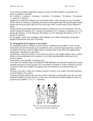 Matemática Recreativa                                                      Yakov I. Perelman



A los siete días de haber empezado el negocio, nuestro rico había cobrado ya setecientas mil
pesetas y pagado la nimiedad
de: 1 céntimo + 2 céntimos + 4 céntimos + 8 céntimos + 16 céntimos + 32 céntimos + 64 céntimos
= 1 peseta y 27 céntimos.
Agradó esto al codicioso millonario, que sintió haber hecho el trato sólo para un mes. No podría
recibir más de tres millones. ¡Si pudiera convencer al extravagante aquel de que prolongara el plazo
aunque sólo fuera por quince días más! Pero temía que el otro se diera cuenta de que regalaba el
dinero.
El desconocido se presentaba puntualmente todas las mañanas con sus cien mil pesetas. El 8° día
recibió 1 peseta 28 céntimos; el 9°, 2 pesetas 56 céntimos; el 10°, 5 pesetas 12 céntimos; el 11°, 10
pesetas 24 céntimos; el 12°0, 20 pesetas 48 céntimos; el 13°0, 40 pesetas 96 céntimos; el 14°, 81
pesetas 92 céntimos.
El rico pagaba a gusto estas cantidades; había cobrado ya un millón cuatrocientas mil pesetas y
pagado al desconocido sólo unas 150 pesetas.

51.- Propagación de los rumores en una ciudad
¡Es sorprendente cómo se difunde un rumor entre el vecindario de una ciudad! A veces, no han
transcurrido aún dos horas desde que ha ocurrido un suceso, visto por algunas personas, cuando la
novedad ha recorrido ya toda la ciudad; todos lo conocen, todos lo han oído. Esta rapidez parece
sorprendente, sencillamente maravillosa.
Sin embargo, si hacemos cálculos, se verá claro que no hay en ello milagro alguno; todo se explica
debido a ciertas propiedades de los números y no se debe a peculiaridades misteriosas de los
rumores mismos.
Examinemos, como ejemplo, el siguiente caso:
A las ocho de la mañana, llegó a la ciudad de 50.000 habitantes un vecino de la capital de la nación,
trayendo una nueva de interés general. En la casa donde se hospedó, el viajero comunicó la noticia
a sólo tres vecinos de la ciudad; convengamos que esto transcurrió en un cuarto de hora, por
ejemplo.
Así, pues, a las ocho y cuarto de la mañana conocían la noticia, en la ciudad, sólo cuatro personas;
el recién llegado y tres vecinos.
Conocida la noticia, cada uno de estos tres vecinos se apresuró a comunicarla a tres más, en lo que
emplearon también un cuarto de hora. Es decir, que a la media hora de haber llegado la noticia, la
conocían en la ciudad 4 + (3 x 3) = 13 personas.




                                Fig. 6.3. El vecino de la capital trae
                                   una noticia de interés general


Preparado por Patricio Barros                                              5 de junio de 2001
 