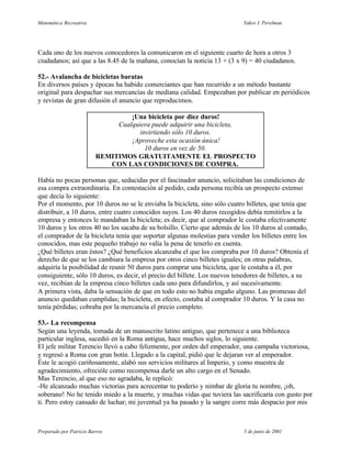 Matemática Recreativa                                                      Yakov I. Perelman




Cada uno de los nuevos conocedores la comunicaron en el siguiente cuarto de hora a otros 3
ciudadanos; así que a las 8.45 de la mañana, conocían la noticia 13 + (3 x 9) = 40 ciudadanos.

52.- Avalancha de bicicletas baratas
En diversos países y épocas ha habido comerciantes que han recurrido a un método bastante
original para despachar sus mercancías de mediana calidad. Empezaban por publicar en periódicos
y revistas de gran difusión el anuncio que reproducimos.

                                  ¡Una bicicleta por diez duros!
                              Cualquiera puede adquirir una bicicleta,
                                     invirtiendo sólo 10 duros.
                                  ¡Aproveche esta ocasión única!
                                       10 duros en vez de 50.
                         REMITIMOS GRATUITAMENTE EL PROSPECTO
                            CON LAS CONDICIONES DE COMPRA.

Había no pocas personas que, seducidas por el fascinador anuncio, solicitaban las condiciones de
esa compra extraordinaria. En contestación al pedido, cada persona recibía un prospecto extenso
que decía lo siguiente:
Por el momento, por 10 duros no se le enviaba la bicicleta, sino sólo cuatro billetes, que tenía que
distribuir, a 10 duros, entre cuatro conocidos suyos. Los 40 duros recogidos debía remitirlos a la
empresa y entonces le mandaban la bicicleta; es decir, que al comprador le costaba efectivamente
10 duros y los otros 40 no los sacaba de su bolsillo. Cierto que además de los 10 duros al contado,
el comprador de la bicicleta tenía que soportar algunas molestias para vender los billetes entre los
conocidos, mas este pequeño trabajo no valía la pena de tenerlo en cuenta.
¿Qué billetes eran éstos? ¿Qué beneficios alcanzaba el que los compraba por 10 duros? Obtenía el
derecho de que se los cambiara la empresa por otros cinco billetes iguales; en otras palabras,
adquiría la posibilidad de reunir 50 duros para comprar una bicicleta, que le costaba a él, por
consiguiente, sólo 10 duros, es decir, el precio del billete. Los nuevos tenedores de billetes, a su
vez, recibían de la empresa cinco billetes cada uno para difundirlos, y así sucesivamente.
A primera vista, daba la sensación de que en todo esto no había engaño alguno. Las promesas del
anuncio quedaban cumplidas; la bicicleta, en efecto, costaba al comprador 10 duros. Y la casa no
tenía pérdidas; cobraba por la mercancía el precio completo.

53.- La recompensa
Según una leyenda, tomada de un manuscrito latino antiguo, que pertenece a una biblioteca
particular inglesa, sucedió en la Roma antigua, hace muchos siglos, lo siguiente.
El jefe militar Terencio llevó a cabo felizmente, por orden del emperador, una campaña victoriosa,
y regresó a Roma con gran botín. Llegado a la capital, pidió que le dejaran ver al emperador.
Éste le acogió cariñosamente, alabó sus servicios militares al Imperio, y como muestra de
agradecimiento, ofrecióle como recompensa darle un alto cargo en el Senado.
Mas Terencio, al que eso no agradaba, le replicó:
-He alcanzado muchas victorias para acrecentar tu poderío y nimbar de gloria tu nombre, ¡oh,
soberano! No he tenido miedo a la muerte, y muchas vidas que tuviera las sacrificaría con gusto por
ti. Pero estoy cansado de luchar; mi juventud ya ha pasado y la sangre corre más despacio por mis



Preparado por Patricio Barros                                               5 de junio de 2001
 