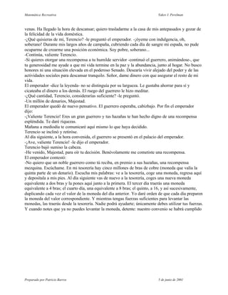 Matemática Recreativa                                                      Yakov I. Perelman



venas. Ha llegado la hora de descansar; quiero trasladarme a la casa de mis antepasados y gozar de
la felicidad de la vida doméstica.
-¿Qué quisieras de mí, Terencio? -le preguntó el emperador. -¡óyeme con indulgencia, oh,
soberano! Durante mis largos años de campaña, cubriendo cada día de sangre mi espada, no pude
ocuparme de crearme una posición económica. Soy pobre, soberano...
-Continúa, valiente Terencio.
-Si quieres otorgar una recompensa a tu humilde servidor -continuó el guerrero, animándose-, que
tu generosidad me ayude a que mi vida termine en la paz y la abundancia, junto al hogar. No busco
honores ni una situación elevada en el poderoso Senado. Desearía vivir alejado del poder y de las
actividades sociales para descansar tranquilo. Señor, dame dinero con que asegurar el resto de mi
vida.
El emperador -dice la leyenda- no se distinguía por su largueza. Le gustaba ahorrar para sí y
cicateaba el dinero a los demás. El ruego del guerrero le hizo meditar.
-¿Qué cantidad, Terencio, considerarías suficiente? -le preguntó.
-Un millón de denarios, Majestad.
El emperador quedó de nuevo pensativo. El guerrero esperaba, cabizbajo. Por fin el emperador
dijo:
-¡Valiente Terencio! Eres un gran guerrero y tus hazañas te han hecho digno de una recompensa
espléndida. Te daré riquezas.
Mañana a mediodía te comunicaré aquí mismo lo que haya decidido.
Terencio se inclinó y retiróse.
Al día siguiente, a la hora convenida, el guerrero se presentó en el palacio del emperador.
-¡Ave, valiente Terencio! -le dijo el emperador.
Terencio bajó sumiso la cabeza.
-He venido, Majestad, para oír tu decisión. Benévolamente me cometiste una recompensa.
El emperador contestó:
-No quiero que un noble guerrero como tú reciba, en premio a sus hazañas, una recompensa
mezquina. Escúchame. En mi tesorería hay cinco millones de bras de cobre (moneda que valía la
quinta parte de un denario). Escucha mis palabras: ve a la tesorería, coge una moneda, regresa aquí
y deposítala a mis pies. Al día siguiente vas de nuevo a la tesorería, coges una nueva moneda
equivalente a dos bras y la pones aquí junto a la primera. El tercer día traerás una moneda
equivalente a 4 bras; el cuarto día, una equivalente a 8 bras; el quinto, a 16, y así sucesivamente,
duplicando cada vez el valor de la moneda del día anterior. Yo daré orden de que cada día preparen
la moneda del valor correspondiente. Y mientras tengas fuerzas suficientes para levantar las
monedas, las traerás desde la tesorería. Nadie podrá ayudarte; únicamente debes utilizar tus fuerzas.
Y cuando notes que ya no puedes levantar la moneda, detente: nuestro convenio se habrá cumplido




Preparado por Patricio Barros                                              5 de junio de 2001
 