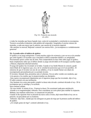Matemática Recreativa                                                     Yakov I. Perelman




                                  Fig. 6.4. Tomarás una moneda
                                              de cobre

y todas las monedas que hayas logrado traer, serán de tu propiedad y constituirán tu recompensa.
Terencio escuchaba ávidamente cada palabra del emperador. Imaginaba el enorme número de
monedas, a cada una mayor que la anterior, que sacaría de la tesorería imperial.
-Me satisface tu merced, Majestad -contestó con sonrisa feliz-, ¡la recompensa es verdaderamente
generosa!

54.- Leyenda sobre el tablero de ajedrez
El ajedrez es un juego antiquísimo. Cuenta muchos siglos de existencia y por eso no es de extrañar
que estén ligadas a él leyendas cuya veracidad es difícil comprobar debido a su antigüedad.
Precisamente quiero contar una de éstas. Para comprenderla no hace falta saber jugar al ajedrez;
basta simplemente saber que el tablero donde se juega está dividido en 64 escaques (casillas negras
y blancas, dispuestas alternativamente).
El juego del ajedrez fue inventado en la India. Cuando el rey hindú Sheram lo conoció, quedó
maravillado de lo ingenioso que, era y de la variedad de posiciones que en él son posibles. Al
enterarse de que el inventor era uno de sus súbditos, el rey lo mandó llamar con objeto de
recompensarle personalmente por su acertado invento.
El inventor, llamado Seta, presentóse ante el soberano. Era un sabio vestido con modestia, que
vivía gracias a los medios que le proporcionaban sus discípulos .
-Seta, quiero recompensarte dignamente por el ingenioso juego que has inventado -dijo el rey.
El sabio contestó con una inclinación.
-Soy bastante rico como para poder cumplir tu deseo más elevado -continuó diciendo el rey-. Di la
recompensa que te satisfaga y la recibirás.
Seta continuó callado.
-No seas tímido -le animó el rey-. Expresa tu deseo. No escatimaré nada para satisfacerlo.
-Grande es tu magnanimidad, soberano. Pero concédeme un corto plazo para meditar la respuesta.
Mañana, tras maduras reflexiones, te comunicaré mi petición.
Cuando al día siguiente Seta se presentó de nuevo ante el trono, dejó maravillado al rey con su
petición, sin precedente por su modestia.
-Soberano -dijo Seta-, manda que me entreguen un grano de trigo por la primera casilla del tablero
de ajedrez.
-¿Un simple grano de trigo? -contestó admirado el rey.




Preparado por Patricio Barros                                             5 de junio de 2001
 