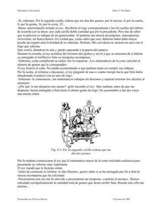 Matemática Recreativa                                                            Yakov I. Perelman



-Sí, soberano. Por la segunda casilla, ordena que me den dos granos; por la tercera, 4; por la cuarta,
8; por la quinta, 16; por la sexta, 32...
-Basta -interrumpióle irritado el rey-. Recibirás el trigo correspondiente a las 64 casillas del tablero
de acuerdo con tu deseo: por cada casilla doble cantidad que por la precedente. Pero has de saber
que tu petición es indigna de mi generosidad. Al pedirme tan mísera recompensa, menosprecias,
irreverente, mi benevolencia. En verdad que, como sabio que eres, deberías haber dado mayor
prueba de respeto ante la bondad de tu soberano. Retírate. Mis servidores te sacarán un saco con el
trigo que solicitas.
Seta sonrió, abandonó la sala y quedó esperando a la puerta del palacio.
Durante la comida, el rey acordóse del inventor del ajedrez y envió a que se enteraran de si habían
ya entregado al irreflexivo Seta su mezquina recompensa.
-Soberano, están cumpliendo tu orden -fue la respuesta-. Los matemáticos de la corte calculan el
número de granos que le corresponden.
El rey frunció el ceño. No estaba acostumbrado a que tardaran tanto en cumplir sus órdenes.
Por la noche, al retirarse a descansar, el rey preguntó de nuevo cuánto tiempo hacía que Seta había
abandonado el palacio con su saco de trigo.
-Soberano -le contestaron-, tus matemáticos trabajan sin descanso y esperan terminar los cálculos al
amanecer.
-¿Por qué va tan despacio este asunto? -gritó iracundo el rey-. Que mañana, antes de que me
despierte, hayan entregado a Seta hasta el último grano de trigo. No acostumbro a dar dos veces
una misma orden.




                                Fig. 6.4. Por la segunda casilla ordena que me
                                                 den dos granos

Por la mañana comunicaron al rey que el matemático mayor de la corte solicitaba audiencia para
presentarle un informe muy importante.
El rey mandó que le hicieran entrar.
-Antes de comenzar tu informe -le dijo Sheram-, quiero saber si se ha entregado por fin a Seta la
mísera recompensa que ha solicitado.
-Precisamente por eso me he atrevido a presentarme tan temprano -contestó el anciano-. Hemos
calculado escrupulosamente la cantidad total de granos que desea recibir Seta. Resulta una cifra tan
enorme...


Preparado por Patricio Barros                                                    5 de junio de 2001
 