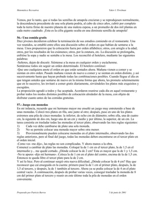 Matemática Recreativa                                                        Yakov I. Perelman



Vemos, por lo tanto, que si todas las semillas de amapola crecieran y se reprodujesen normalmente,
la descendencia procedente de una sola planta podría, al cabo de cinco años, cubrir por completo
toda la tierra firme de nuestro planeta de una maleza espesa, a un promedio de dos mil plantas en
cada metro cuadrado. ¡Esta es la cifra gigante oculta en una diminuta semilla de amapola!

56.- Una comida gratis
Diez jóvenes decidieron celebrar la terminación de sus estudios comiendo en el restaurante. Una
vez reunidos, se entabló entre ellos una discusión sobre el orden en que habían de sentarse a la
mesa. Unos propusieron que la colocación fuera por orden alfabético; otros, con arreglo a la edad;
otros, por los resultados de los exámenes; otros, por la estatura, etc. La discusión se prolongaba,
enfrióse la sopa y nadie se sentaba a la mesa. Los reconcilió el hotelero, mediante las siguientes
palabras:
-Señores, dejen de discutir. Siéntense a la mesa en cualquier orden y escúchenme.
Sentáronse todos sin seguir un orden determinado. El hotelero continuó:
-Que uno cualquiera anote el orden en que están sentados ahora. Mañana vienen a comer y se
sientan en otro orden. Pasado mañana vienen de nuevo a comer y se sientan en orden distinto, y así
sucesivamente hasta que hayan probado todas las combinaciones posibles. Cuando llegue el día en
que tengan ustedes que sentarse de nuevo en la misma forma que ahora, les prometo solemnemente
que en lo sucesivo, les invitaré a comer gratis diariamente, sirviéndoles los platos más exquisitos y
escogidos.
La proposición agradó a todos y fue aceptada. Acordaron reunirse cada día en aquel restaurante y
probar todos los modos distintos posibles de colocación alrededor de la mesa, con objeto de
disfrutar cuanto antes de las comidas gratuitas.

57.- Juego con monedas
En mi infancia, recuerdo que mi hermano mayor me enseñó un juego muy entretenido a base de
unas monedas. Colocó tres platos en fila, uno junto al otro; después, puso en uno de los platos
extremos una pila de cinco monedas: la inferior, de ocho cm de diámetro; sobre ella, una de cuatro
cm, la siguiente de dos cm, luego una de un cm y medio y por último, la superior, de un cm. La
tarea consistía en trasladar todas las monedas al tercer plato, observando las tres reglas siguientes:
1)      Cada vez debe cambiarse de plato una sola moneda.
2)      No se permite colocar una moneda mayor sobre otra menor.
3)      Provisionalmente pueden colocarse monedas en el plato intermedio, observando las dos
reglas anteriores, pero al final del juego, todas las monedas deben encontrarse en el tercer plato en
el orden inicial.
-Como ves -me dijo-, las reglas no son complicadas. Y ahora manos a la obra.
Comencé a cambiar de plato las monedas. Coloqué la de 1 cm en el tercer plato, la de 1,5 en el
intermedio y... me quedé cortado. ¿Dónde colocar la de 2 cm? Esta es mayor que la de 1 y 1,5 cm.
-No te apures -dijo mi hermano-. Coloca la de 1 cm en el plato del centro, encima de la de 1,5 cm.
Entonces te queda libre el tercer plato para la de 2 cm.
Y así lo hice. Pero al continuar surgió otra nueva dificultad. ¿Dónde colocar la de 4 cm? Hay que
reconocer que caí enseguida en la cuenta: primero pasé la de 1 cm al primer plato, después, la de
1,5 al tercero, y después, la de 1 también al tercero. Ahora ya se podía colocar la de 4 en el plato
central vacío. A continuación, después de probar varias veces, conseguí trasladar la moneda de 8
cm del primer plato al tercero y reunir en este último toda la pila de monedas en el orden
conveniente.



Preparado por Patricio Barros                                                5 de junio de 2001
 