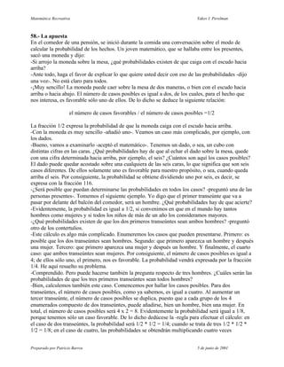 Matemática Recreativa                                                        Yakov I. Perelman



58.- La apuesta
En el comedor de una pensión, se inició durante la comida una conversación sobre el modo de
calcular la probabilidad de los hechos. Un joven matemático, que se hallaba entre los presentes,
sacó una moneda y dijo:
-Si arrojo la moneda sobre la mesa, ¿qué probabilidades existen de que caiga con el escudo hacia
arriba?
-Ante todo, haga el favor de explicar lo que quiere usted decir con eso de las probabilidades -dijo
una voz-. No está claro para todos.
-¡Muy sencillo! La moneda puede caer sobre la mesa de dos maneras, o bien con el escudo hacia
arriba o hacia abajo. El número de casos posibles es igual a dos, de los cuales, para el hecho que
nos interesa, es favorable sólo uno de ellos. De lo dicho se deduce la siguiente relación:

                     el número de casos favorables / el número de casos posibles =1/2

La fracción 1/2 expresa la probabilidad de que la moneda caiga con el escudo hacia arriba.
-Con la moneda es muy sencillo -añadió uno-. Veamos un caso más complicado, por ejemplo, con
los dados.
-Bueno, vamos a examinarlo -aceptó el matemático-. Tenemos un dado, o sea, un cubo con
distintas cifras en las caras. ¿Qué probabilidades hay de que al echar el dado sobre la mesa, quede
con una cifra determinada hacia arriba, por ejemplo, el seis? ¿Cuántos son aquí los casos posibles?
El dado puede quedar acostado sobre una cualquiera de las seis caras, lo que significa que son seis
casos diferentes. De ellos solamente uno es favorable para nuestro propósito, o sea, cuando queda
arriba el seis. Por consiguiente, la probabilidad se obtiene dividiendo uno por seis, es decir, se
expresa con la fracción 116.
-¿Será posible que puedan determinarse las probabilidades en todos los casos? -preguntó una de las
personas presentes-. Tomemos el siguiente ejemplo. Yo digo que el primer transeúnte que va a
pasar por delante del balcón del comedor, será un hombre. ¿Qué probabilidades hay de que acierte?
-Evidentemente, la probabilidad es igual a 1/2, si convenimos en que en el mundo hay tantos
hombres como mujeres y si todos los niños de más de un año los consideramos mayores.
-¿Qué probabilidades existen de que los dos primeros transeúntes sean ambos hombres? -preguntó
otro de los contertulios.
-Este cálculo es algo más complicado. Enumeremos los casos que pueden presentarse. Primero: es
posible que los dos transeúntes sean hombres. Segundo: que primero aparezca un hombre y después
una mujer. Tercero: que primero aparezca una mujer y después un hombre. Y finalmente, el cuarto
caso: que ambos transeúntes sean mujeres. Por consiguiente, el número de casos posibles es igual a
4; de ellos sólo uno, el primero, nos es favorable. La probabilidad vendrá expresada por la fracción
1/4. He aquí resuelto su problema.
-Comprendido. Pero puede hacerse también la pregunta respecto de tres hombres. ¿Cuáles serán las
probabilidades de que los tres primeros transeúntes sean todos hombres?
-Bien, calculemos también este caso. Comencemos por hallar los casos posibles. Para dos
transeúntes, el número de casos posibles, como ya sabemos, es igual a cuatro. Al aumentar un
tercer transeúnte, el número de casos posibles se duplica, puesto que a cada grupo de los 4
enumerados compuesto de dos transeúntes, puede añadirse, bien un hombre, bien una mujer. En
total, el número de casos posibles será 4 x 2 = 8. Evidentemente la probabilidad será igual a 1/8,
porque tenemos sólo un caso favorable. De lo dicho dedúcese la -regla para efectuar el cálculo: en
el caso de dos transeúntes, la probabilidad será 1/2 * 1/2 = 1/4; cuando se trata de tres 1/2 * 1/2 *
1/2 = 1/8; en el caso de cuatro, las probabilidades se obtendrán multiplicando cuatro veces


Preparado por Patricio Barros                                                5 de junio de 2001
 