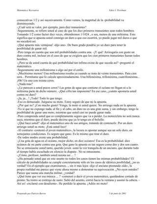 Matemática Recreativa                                                        Yakov I. Perelman



consecutivas 1/2 y así sucesivamente. Como vemos, la magnitud de la -probabilidad va
disminuyendo.
-¿Cuál será su valor, por ejemplo, para diez transeúntes?
-Seguramente, se refiere usted al caso de que los diez primeros transeúntes sean todos hombres.
Tomando 1/2 como factor diez veces, obtendremos 1/1024 , o sea, menos de una milésima. Esto
significa que si apuesta usted conmigo un duro a que eso ocurrirá, yo puedo jugar mil duros a que
no sucederá así.
-¡Qué apuesta más ventajosa! -dijo uno-. De buen grado pondría yo un duro para tener la
posibilidad de ganar mil.
-Pero tenga en cuenta que son mil probabilidades contra una. -¡Y qué! Arriesgaría con gusto un
duro contra mil, incluso en el caso de que se exigiera que los cien primeros transeúntes fueran todos
hombres.
-¿Pero se da usted cuenta de qué probabilidad tan ínfima existe de que suceda así? -preguntó el
matemático.
-Seguramente una millonésima o algo así por el estilo.
-¡Muchísimo menos! Una millonésima resulta ya cuando se trata de veinte transeúntes. Para cien
será... Permítame que lo calcule aproximadamente. Una billonésima, trillonésima, cuatrillonésima...
¡Oh! Un uno con treinta ceros.
-¿Nada más?
-¿Le parecen a usted pocos ceros? Las gotas de agua que contiene el océano no llegan ni a la
milésima parte de dicho número. -¡Qué cifra tan imponente! En ese caso, ¿cuánto apostaría usted
contra mi duro?
-¡Ja, ja... ! ¡Todo! Todo lo que tengo.
-Eso es demasiado. Juéguese su moto. Estoy seguro de que no la apuesta.
-¿Por qué no? ¡Con mucho gusto! Venga, la moto si usted quiere. No arriesgo nada en la apuesta.
-Yo sí que no expongo nada; al fin y al cabo, un duro no es una gran suma, y sin embargo, tengo la
posibilidad de ganar una moto, mientras que usted casi no puede ganar nada.
-Pero comprenda usted que es completamente seguro que va a perder. La motocicleta no será nunca
suya, mientras que el duro, puede decirse que ya lo tengo en el bolsillo.
-¿Qué hace usted? -dijo al matemático uno de sus amigos, tratando de contenerle. Por un duro
arriesga usted su moto. ¡Está usted loco!
-Al contrario -contestó el joven matemático-, la locura es apostar aunque sea un solo duro, en
semejantes condiciones. Es seguro que gano. Es lo mismo que tirar el duro.
-De todos modos existe una probabilidad.
-¡Una gota de agua en el océano, mejor dicho, en diez océanos! Esa es la probabilidad: diez
océanos de mi parte contra una gota. Que gano la apuesta es tan seguro como dos y dos son cuatro.
No se entusiasme usted tanto, querido joven -sonó la voz tranquila de un anciano, que durante todo
el tiempo había escuchado en silencio la disputa-. No se entusiasme.
-¿Cómo, profesor, también usted razona así ... ?
-¿Ha pensado usted que en este asunto no todos los casos tienen las mismas probabilidades? El
cálculo de probabilidades se cumple concretamente sólo en los casos de idéntica posibilidad, ¿no es
verdad? En el ejemplo que examinamos..., sin ir más lejos -dijo el anciano prestando oído-, la
propia realidad me parece que viene ahora mismo a demostrar su equivocación. ¿No oyen ustedes?
Parece que suena una marcha militar, ¿verdad?
-¿Qué tiene que ver esa música ... ? -comenzó a decir el joven matemático, quedándose cortado de
pronto. Su rostro se contrajo de susto. Saltó del asiento, corrió hacia la ventana y asomó la cabeza. -
Así es! -exclamó con desaliento-. He perdido la apuesta. ¡Adiós mi moto!


Preparado por Patricio Barros                                                5 de junio de 2001
 