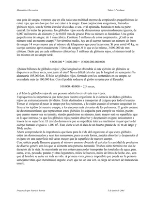 Matemática Recreativa                                                        Yakov I. Perelman



una gota de sangre, veremos que en ella nada una multitud enorme de corpúsculos pequeñísimos de
color rojo, que son los que dan ese color a la sangre. Esos corpúsculos sanguíneos, llamados
glóbulos rojos, son de forma circular discoidea, o sea, oval aplanada, hundida en toda su parte
central. En todas las personas, los glóbulos rojos son de dimensiones aproximadamente iguales, de
0,007 milímetros de diámetro y de 0,002 mm de grueso Pero su número es fantástico. Una gotita
pequeñísima de sangre, de 1 mm cúbico, Contiene 5 millones de estos corpúsculos. ¿Cuál es su
número total en nuestro cuerpo? Por término medio, hay en el cuerpo humano un número de litros
de sangre 14 veces menor que el número de kilogramos que pesa la persona. Si pesa usted 40 kg, su
cuerpo contiene aproximadamente 3 litros de sangre, 0 lo que es lo mismo, 3.000.000 de mm
cúbicos. Dado que en cada milímetro cúbico hay 5 millones de glóbulos rojos, el número total de
los mismos en su sangre será:

                                5.000.000 * 3.000.000 = 15.000.000.000.000

¡Quince billones de glóbulos rojos! ¿Qué longitud se obtendría si este ejército de glóbulos se
dispusiera en línea recta, uno junto al otro? No es difícil calcular que la longitud de semejante fila
alcanzaría 105.000 km. El hilo de glóbulos rojos, formado con los contenidos en su sangre, se
extendería más de 100.000 km. Con él podría rodearse el globo terrestre por el Ecuador:

                                       100.000: 40.000 = 2,5 veces,

y el hilo de glóbulos rojos de una persona adulta lo envolvería tres veces.
Expliquemos la importancia que tiene para nuestro organismo la existencia de dichos glóbulos
rojos tan extremadamente divididos. Están destinados a transportar el oxígeno por todo el cuerpo.
Toman el oxígeno al pasar la sangre por los pulmones, y lo ceden cuando el torrente sanguíneo los
lleva a los tejidos de nuestro cuerpo, a los rincones más distantes de los pulmones. El grado enorme
de desmenuzamiento que representan estos glóbulos los capacita para cumplir su misión, puesto
que cuanto menor sea su tamaño, siendo grandísimo su número, tanto mayor será su superficie, que
es lo que interesa, ya que los glóbulos rojos pueden absorber y desprender oxígeno únicamente a
través de su superficie. El cálculo demuestra que su superficie total es machismo mayor que la del
cuerpo humano e igual a 1.200 m2 . Esto viene a ser el área de un huerto grande de 40 m de largo y
30 de ancho.
Ahora comprenderán la importancia que tiene para la vida del organismo el que estos glóbulos
estén tan desmenuzados y sean tan numerosos, pues en esta forma, pueden absorber y desprender el
oxígeno en una superficie mil veces mayor que la superficie de nuestro cuerpo.
Con justicia puede llamarse gigante al número enorme obtenido al calcular la cantidad de productos
de diverso género con los que se alimenta una persona, tomando 70 años como término me dio de
duración de la vida. Se necesitaría un tren entero para poder transportar las toneladas de agua, pan,
carne, aves, pescado, patatas y otras legumbres, miles de huevos, miles de litros de leche, etc., con
que el hombre se nutre en toda su vida. A primera vista, parece imposible que pueda ser la persona
semejante titán, que literalmente engulle, claro que no de una vez, la carga de un tren de mercancías
entero.




Preparado por Patricio Barros                                                 5 de junio de 2001
 