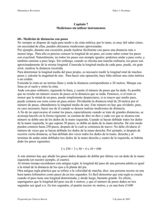 Matemática Recreativa                                                      Yakov I. Perelman




                                            Capítulo 7
                                Mediciones sin utilizar instrumentos


60.- Medición de distancias con pasos
No siempre se dispone de regla para medir o de cinta métrica, por lo tanto, es muy útil saber cómo,
sin necesidad de ellas, pueden efectuarse mediciones aproximadas.
Por ejemplo, durante una excursión, puede medirse fácilmente con pasos una distancia más o
menos larga. Para ello es preciso conocer la longitud de un paso, así como saber contar los pasos
con exactitud. Naturalmente, no todos los pasos son siempre iguales: podernos andar a paso corto, y
también caminar a paso largo. Sin embargo, cuando se efectúa una marcha ordinaria, los pasos son
aproximadamente de la misma longitud. Conocida la longitud media de cada paso, puede, sin gran
error, medirse la distancia recorrida.
Para determinar la longitud media del paso propio, es necesario medir la longitud total de muchos
pasos y calcular la magnitud de uno. Para hacer esta operación, hace falta utilizar una cinta métrica
o un cordón.
Extienda la cinta en un terreno llano y mida la distancia correspondiente a 20 metros. Marque esa
línea en el suelo y retire la cinta.
Ande con paso ordinario, siguiendo la línea, y cuente el número de pasos que ha dado. Es posible
que no resulte un número exacto de pasos en la distancia que se mida. Entonces, si el resto es
menor que la mitad de un paso, puede simplemente despreciarse; si es mayor que medio paso,
puede contarse ese resto como un paso entero. Dividíendo la distancia total de 20 metros por el
número de pasos, obtendremos la longitud media de uno. Este número no hay que olvidarlo, para,
en caso necesario, hacer uso de él cuando se deseen realizar mediciones de distancia.
A fin de no equivocarse al contar los pasos, especialmente cuando se trate de grandes distancias, se
aconseja hacerlo en la forma siguiente: se cuentan de diez en diez y cada vez que se alcanza este
número se dobla uno de los dedos de la mano izquierda. Cuando se hayan doblado todos los dedos
de la mano izquierda, lo que supone 50 pasos, se dobla un dedo de la mano derecha. De este modo
pueden contarse hasta 250 pasos, después de lo cual se comienza de nuevo. No debe olvidarse el
número de veces que se hayan doblado los dedos de la mano derecha. Por ejemplo, si después de
recorrer cierta distancia, se han doblado dos veces todos los dedos de la mano. derecha y al
terminar de andar están doblados tres dedos de la mano derecha y cuatro de la izquierda, se habrán
dado los pasos siguientes:

                                   2 x 250 + 3 x 50 + 4 x 10 = 690

A este número hay que añadir los pasos dados después de doblar por última vez un dedo de la mano
izquierda (en nuestro ejemplo, el cuarto).
Al mismo tiempo recordemos esta antigua regla: la longitud del paso de una persona adulta es igual
a la mitad de la distancia de los ojos a la planta del pie.
Otra antigua regla práctica que se refiere a la velocidad de marcha, dice: una persona recorre en una
hora tantos kilómetros como pasos da en tres segundos. Es fácil demostrar que esta regla es exacta
cuando el paso tiene una longitud determinada, y desde luego, bastante grande. En efecto,
supongamos que la longitud del paso sea de x metros, y que el número de pasos dados en tres
segundos sea igual a n. En tres segundos, el peatón recorre nx metros, y en una hora (3.600



Preparado por Patricio Barros                                              5 de junio de 2001
 
