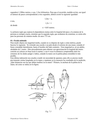 Matemática Recreativa                                                    Yakov I. Perelman



segundos) 1.200nx metros, o sea, 1,2nx kilómetros. Para que el recorrido, medido en km, sea igual
al número de pasos correspondiente a tres segundos, deberá existir la siguiente igualdad:

                                            1,2nx = n,
o sea,
                                             1,2x = 1
de donde
                                         x = 0,83 metros.

La primera regla que expresa la dependencia mutua entre la longitud del paso y la estatura de la
persona es siempre exacta, mientras que la segunda regla, que acabamos de examinar, es cierta sólo
para las personas de estatura media: de unos 175 cm.

61.- Escala animada
Para medir objetos de magnitud media, cuando no se dispone de regla o cinta métrica, puede
hacerse lo siguiente. Se extiende una cuerda o un palo desde el extremo de una mano, estando el
brazo extendido lateralmente, hasta el hombro del lado contrario. Esta magnitud es, en un adulto,
alrededor de 1 metro. Otro procedimiento para obtener con aproximación la longitud del metro
consiste en colocar en línea recta 6 cuartas, o sea 6 veces la distancia comprendida entre los
extremos de los dedos pulgar e índice, estando la mano con la palma plana extendida lo más
posible.
Esta última indicación nos enseña a medir sin necesidad de aparatos; para ello es preciso medir
previamente ciertas longitudes en la mano y mantener en la memoria los resultados de la medición.
¿Qué distancias son las que deben medirse en la mano? Primero, la anchura de la palma de la
mano, tal como se indica en la figura.




                                             Fig. 7.1


Preparado por Patricio Barros                                            5 de junio de 2001
 