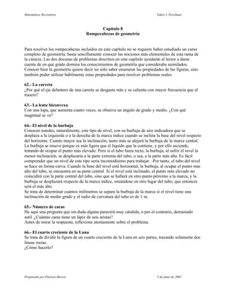 Matemática Recreativa                                                        Yakov I. Perelman



                                          Capítulo 8
                                   Rompecabezas de geometría


Para resolver los rompecabezas incluidos en este capítulo no se requiere haber estudiado un curso
completo de geometría; basta sencillamente conocer las nociones más elementales de esta rama de
la ciencia. Las dos docenas de problemas descritos en este capítulo ayudarán al lector a darse
cuenta de en qué grado domina los conocimientos de geometría que consideraba asimilados.
Conocer bien la geometría quiere decir no sólo saber enumerar las propiedades de las figuras, sino
también poder utilizar hábilmente estas propiedades para resolver problemas reales.

62.- La carreta
¿Por qué el eje delantero de una carreta se desgasta más y se calienta con mayor frecuencia que el
trasero?

63.- La lente biconvexa
Con una lupa, que aumenta cuatro veces, se observa un ángulo de grado y medio. ¿Con qué
magnitud se ve?

64.- El nivel de la burbuja
Conocen ustedes, naturalmente, este tipo de nivel, con su burbuja de aire indicadora que se
desplaza a la izquierda o a la derecha de la marca índice cuando se inclina la base del nivel respecto
del horizonte. Cuanto mayor sea la inclinación, tanto más se alejará la burbuja de la marca central.
La burbuja se mueve porque es más ligera que el líquido que la contiene, y por ello asciende,
tratando de ocupar el punto más elevado. Pero si el tubo fuera recto, la burbuja, al sufrir él nivel la
menor inclinación, se desplazaría a la parte extrema del tubo, o sea, a la parte más alta. Es fácil
comprender que un nivel de este tipo seria incomodísimo para trabajar. -Por tanto, el tubo del nivel
se hace en forma curva. Cuando la base del nivel está horizontal, la burbuja, al ocupar el punto más
alto del tubo, se encuentra en su parte central. Si el nivel está inclinado, el punto más elevado no
coincidirá con la parte central del tubo, sino que se hallará en otro punto próximo a la marca, y la
burbuja se desplazará respecto de la marca índice, situándose en otro lugar del tubo, que entonces
será el más alto.
Se trata de determinar cuántos milímetros se separa la burbuja de la marca si el nivel tiene una
inclinación de medio grado y el radio de curvatura del tubo es de 1 m.

65.- Número de caras
He aquí una pregunta que sin duda alguna parecerá muy cándida, o por el contrario, demasiado
sutil. ¿Cuántas caras tiene un lápiz de seis aristas?
Antes de mirar la respuesta, reflexione atentamente sobre el problema.

66.- El cuarto creciente de la Luna
Se trata de dividir la figura de un cuarto creciente de la Luna en seis partes, trazando solamente dos
líneas rectas.
¿Cómo hacerlo?




Preparado por Patricio Barros                                                5 de junio de 2001
 