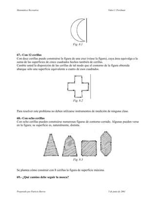 Matemática Recreativa                                                       Yakov I. Perelman




                                              Fig. 8.1


67.- Con 12 cerillas
Con doce cerillas puede construirse la figura de una cruz (véase la figura), cuya área equivalga a la
suma de las superficies de cinco cuadrados hechos también de cerillas.
Cambie usted la disposición de las cerillas de tal modo que el contorno de la figura obtenida
abarque sólo una superficie equivalente a cuatro de esos cuadrados.




                                               Fig. 8.2


Para resolver este problema no deben utilizarse instrumentos de medición de ninguna clase.

68.- Con ocho cerillas
Con ocho cerillas pueden construirse numerosas figuras de contorno cerrado. Algunas pueden verse
en la figura; su superficie es, naturalmente, distinta.




                                               Fig. 8.3


Se plantea cómo construir con 8 cerillas la figura de superficie máxima.

69.- ¿Qué camino debe seguir la mosca?



Preparado por Patricio Barros                                               5 de junio de 2001
 