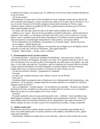 Matemática Recreativa                                                         Yakov I. Perelman



el espíritu de la lengua, y he aquí por qué. Es sabido que el Sol da una vuelta completa alrededor de
su eje en 26 días...
 - ¿El Sol da vueltas?
 - Naturalmente, lo mismo que la Tierra alrededor de su eje. Imaginen ustedes que la rotación del
Sol se realizara más despacio; es decir, que diera una vuelta no en 26 días, sino en 365 días y 1/4; o
sea, en un año. Entonces el Sol tendría siempre el mismo lado orientado a la Tierra y nunca
veríamos la parte contraria, la espalda del Sol. Pero, ¿podría entonces afirmarse que la Tierra no
daba vueltas alrededor del Sol?
 - Así, pues, está claro que a pesar de todo yo he dado vueltas alrededor de la ardilla.
 - ¡Señores, no se vayan! - dijo uno de los que habían escuchado la discusión -. Quiero proponer lo
siguiente. Como nadie va a ir de paseo, lloviendo como está, y por lo visto la lluvia no va a cesar
pronto, vamos a quedamos aquí resolviendo rompecabezas. En realidad, ya hemos empezado. Que
cada uno discurra o recuerde algún rompecabezas. Usted, profesor, será nuestro árbitro.
 - Si los rompecabezas son de álgebra o de geometría, yo no puedo aceptar - declaró una joven.
 - Ni yo tampoco - añadió alguien más.
 - No, no; deben participar todos. Rogamos a los presentes que no hagan uso ni del álgebra ni de la
geometría; en todo caso, sólo de los rudimentos. ¿Hay alguna objeción?
 - Ninguna - dijeron todos -. ¡Venga, vamos a empezar!

2. - Funcionamiento de los círculos escolares
 - En nuestro Instituto - comenzó un estudiante de bachillerato - funcionan cinco círculos: de
deportes, de literatura, de fotografía, de ajedrez y de canto. El de deportes funciona un día sí y otro
no; el de literatura, una vez cada tres días, el de fotografía, una cada cuatro; el de ajedrez, una cada
cinco, y el de canto, una cada seis. El primero e enero se reunieron en la escuela todos los círculos,
y luego siguieron haciéndolo en los días designados, sin perder ninguno. Se trata de adivinar
cuántas tardes más, en el primer trimestre, se reunieron los cinco círculos a la vez.
 - ¿El año era corriente o bisiesto? - preguntaron al. estudiante.
 - Corriente.
 - ¿Es decir, que el primer trimestre, enero, febrero y marzo, fue de 90 días?
 - Claro que sí.
 - Permíteme añadir una pregunta más a la hecha por ti en el planteamiento del rompecabezas - dijo
el profesor -. Es la siguiente: ¿cuántas tardes de ese mismo trimestre no se celebró en el Instituto
ninguna reunión de círculo?
 - ¡Ah, ya comprendo! - exclamó alguien -. Es un problema con segundas... Me parece que después
del primero de enero, no habrá ni un día en que se reúnan todos los círculos a la vez, ni tampoco
habrá uno en que no se reúna ninguno de los cinco. ¡Claro!
 - ¿Por qué?
 - No puedo explicarlo, pero creo que quieren pescarle a uno. - ¡Señores! - tomó la palabra el que
había propuesto el juego y al que todos consideraban como presidente de la reunión -. No hay que
hacer públicas ahora las soluciones definitivas de los rompecabezas. Que cada uno discurra. El
árbitro, después de cenar, nos dará a conocer las contestaciones acertadas. ¡Venga el siguiente!

3. - ¿Quién cuenta más?
Dos personas estuvieron contando, durante una hora, todos los transeúntes que pasaban por la
acera. Una estaba parada junto a la puerta, mientras la otra andaba y desandaba la acera. ¿Quién
contó más transeúntes?
 - Naturalmente, andando se cuentan más; la cosa está clara - oyóse en el otro extremo de la mesa.


Preparado por Patricio Barros                                                 5 de junio de 2001
 
