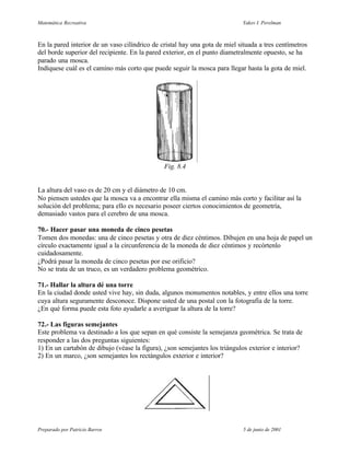 Matemática Recreativa                                                       Yakov I. Perelman



En la pared interior de un vaso cilíndrico de cristal hay una gota de miel situada a tres centímetros
del borde superior del recipiente. En la pared exterior, en el punto diametralmente opuesto, se ha
parado una mosca.
Indíquese cuál es el camino más corto que puede seguir la mosca para llegar hasta la gota de miel.




                                               Fig. 8.4


La altura del vaso es de 20 cm y el diámetro de 10 cm.
No piensen ustedes que la mosca va a encontrar ella misma el camino más corto y facilitar así la
solución del problema; para ello es necesario poseer ciertos conocimientos de geometría,
demasiado vastos para el cerebro de una mosca.

70.- Hacer pasar una moneda de cinco pesetas
Tomen dos monedas: una de cinco pesetas y otra de diez céntimos. Dibujen en una hoja de papel un
círculo exactamente igual a la circunferencia de la moneda de diez céntimos y recórtenlo
cuidadosamente.
¿Podrá pasar la moneda de cinco pesetas por ese orificio?
No se trata de un truco, es un verdadero problema geométrico.

71.- Hallar la altura dé una torre
En la ciudad donde usted vive hay, sin duda, algunos monumentos notables, y entre ellos una torre
cuya altura seguramente desconoce. Dispone usted de una postal con la fotografía de la torre.
¿En qué forma puede esta foto ayudarle a averiguar la altura de la torre?

72.- Las figuras semejantes
Este problema va destinado a los que sepan en qué consiste la semejanza geométrica. Se trata de
responder a las dos preguntas siguientes:
1) En un cartabón de dibujo (véase la figura), ¿son semejantes los triángulos exterior e interior?
2) En un marco, ¿son semejantes los rectángulos exterior e interior?




Preparado por Patricio Barros                                                5 de junio de 2001
 