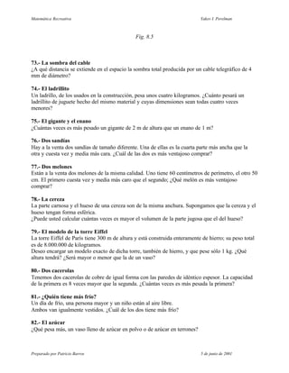 Matemática Recreativa                                                       Yakov I. Perelman



                                               Fig. 8.5



73.- La sombra del cable
¿A qué distancia se extiende en el espacio la sombra total producida por un cable telegráfico de 4
mm de diámetro?

74.- El ladrillito
Un ladrillo, de los usados en la construcción, pesa unos cuatro kilogramos. ¿Cuánto pesará un
ladrillito de juguete hecho del mismo material y cuyas dimensiones sean todas cuatro veces
menores?

75.- El gigante y el enano
¿Cuántas veces es más pesado un gigante de 2 m de altura que un enano de 1 m?

76.- Dos sandías
Hay a la venta dos sandías de tamaño diferente. Una de ellas es la cuarta parte más ancha que la
otra y cuesta vez y media más cara. ¿Cuál de las dos es más ventajoso comprar?

77.- Dos melones
Están a la venta dos melones de la misma calidad. Uno tiene 60 centímetros de perímetro, el otro 50
cm. El primero cuesta vez y media más caro que el segundo; ¿Qué melón es más ventajoso
comprar?

78.- La cereza
La parte carnosa y el hueso de una cereza son de la misma anchura. Supongamos que la cereza y el
hueso tengan forma esférica.
¿Puede usted calcular cuántas veces es mayor el volumen de la parte jugosa que el del hueso?

79.- El modelo de la torre Eiffel
La torre Eiffel de París tiene 300 m de altura y está construida enteramente de hierro; su peso total
es de 8.000.000 de kilogramos.
Deseo encargar un modelo exacto de dicha torre, también de hierro, y que pese sólo 1 kg. ¿Qué
altura tendrá? ¿Será mayor o menor que la de un vaso?

80.- Dos cacerolas
Tenemos dos cacerolas de cobre de igual forma con las paredes de idéntico espesor. La capacidad
de la primera es 8 veces mayor que la segunda. ¿Cuántas veces es más pesada la primera?

81.- ¿Quién tiene más frío?
Un día de frío, una persona mayor y un niño están al aire libre.
Ambos van igualmente vestidos. ¿Cuál de los dos tiene más frío?

82.- El azúcar
¿Qué pesa más, un vaso lleno de azúcar en polvo o de azúcar en terrones?



Preparado por Patricio Barros                                               5 de junio de 2001
 