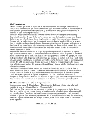 Matemática Recreativa                                                        Yakov I. Perelman



                                           Capítulo 9
                                 La geometría de la lluvia la nieve




83.- El pluviómetro
Existen ciudades que tienen la reputación de ser muy lluviosas. Sin embargo, los hombres de
ciencia dicen muchas veces que la cantidad anual de agua procedente de lluvia es mucho mayor en
otras ciudades que no tienen dicha reputación. ¿De dónde sacan esto? ¿Puede acaso medirse la
cantidad de agua aportada por la lluvia?
El cálculo parece una tarea difícil; no obstante, ustedes mismos pueden aprender a hacerlo y a
determinar la cantidad de agua de lluvia. No piensen que para ello hace falta recoger toda el agua
de lluvia que cae sobre la tierra. Basta, simplemente, con medir el espesor de la capa de agua
formada sobre el suelo, siempre que el agua caída no se pierda y no sea absorbida por el terreno.
Esto es bien fácil de hacer. Cuando llueve, el agua cae sobre el terreno de manera uniforme; no se
da el caso de que en un bancal caiga más agua que en el vecino. Basta medir el espesor de la capa
de agua de lluvia en un sitio cualquiera y esto nos indicará el espesor en toda la superficie del
terreno regado por la lluvia.
Seguramente adivinan ustedes qué, es lo que hay que hacer para medir el espesor de la capa de
agua caída en forma de lluvia. Es necesario construir una superficie donde el agua no se escurra ni
pueda ser absorbida por la tierra. Para este fin sirve cualquier vasija abierta; por ejemplo, un balde.
Si disponen de un balde de paredes verticales (para que sea igual su anchura en la base y en la parte
alta), colóquenlo bajo la lluvia en un lugar despejado, a cierta altura, con objeto de que no caigan al
interior del balde las salpicaduras de agua que saltan al chocar la lluvia contra el suelo. Cuando
cese la lluvia, midan la altura del agua recogida en el balde y tendrán ustedes todo lo necesario para
efectuar los cálculos.
Ocupémonos detalladamente de nuestro pluviómetro de fabricación casera. ¿Cómo se mide la
altura del nivel de agua en el balde? ¿Podrán hacerlo introduciendo una regla de medir? Esto será
posible cuando en el balde se haya acumulado bastante cantidad de agua. Si la capa de agua es,
como ocurre por lo general, de espesor no superior a 2 o 3 cm e incluso de milímetros, se
comprende la imposibilidad de medir con precisión la capa de agua empleando este procedimiento.
Para nosotros, tiene importancia cada milímetro, cada décima de milímetro. ¿Cómo hacerlo?

84.- Determinación de la cantidad de agua de lluvia
Imaginemos un huerto de 40 m de largo y 24 m de ancho. Ha llovido y desea usted saber qué
cantidad de agua ha caído en el huerto. ¿Cómo calcularlo?
Está claro que debe comenzarse por determinar el espesor de la capa de agua de lluvia. Sin este
dato no es posible efectuar cálculo alguno. Su pluviómetro ha indicado la altura del agua recogida,
por ejemplo, 4 mm. Calculemos los cm cúbicos de agua que corresponderían a cada metro del
huerto si el agua no fuera absorbida por el terreno. Un m' tiene 100 cm de ancho y 100 cm de largo;
sobre esta superficie se halla la capa de agua de 4 mm, o sea, de 0,4 cm de altura. El volumen de
dicha capa será:

                                    100 x 100 x 0,4 = 4.000 cm3 .




Preparado por Patricio Barros                                                5 de junio de 2001
 