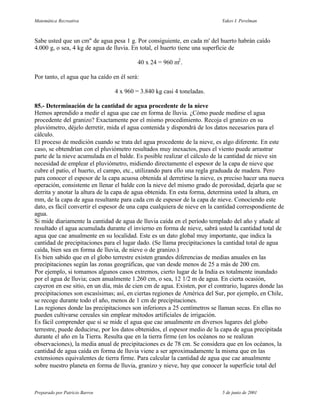 Matemática Recreativa                                                      Yakov I. Perelman



Sabe usted que un cm" de agua pesa 1 g. Por consiguiente, en cada m' del huerto habrán caído
4.000 g, o sea, 4 kg de agua de lluvia. En total, el huerto tiene una superficie de

                                          40 x 24 = 960 m2 .

Por tanto, el agua que ha caído en él será:

                                 4 x 960 = 3.840 kg casi 4 toneladas.

85.- Determinación de la cantidad de agua procedente de la nieve
Hemos aprendido a medir el agua que cae en forma de lluvia. ¿Cómo puede medirse el agua
procedente del granizo? Exactamente por el mismo procedimiento. Recoja el granizo en su
pluviómetro, déjelo derretir, mida el agua contenida y dispondrá de los datos necesarios para el
cálculo.
El proceso de medición cuando se trata del agua procedente de la nieve, es algo diferente. En este
caso, se obtendrían con el pluviómetro resultados muy inexactos, pues el viento puede arrastrar
parte de la nieve acumulada en el balde. Es posible realizar el cálculo de la cantidad de nieve sin
necesidad de emplear el pluviómetro, midiendo directamente el espesor de la capa de nieve que
cubre el patio, el huerto, el campo, etc., utilizando para ello una regla graduada de madera. Pero
para conocer el espesor de la capa acuosa obtenida al derretirse la nieve, es preciso hacer una nueva
operación, consistente en llenar el balde con la nieve del mismo grado de porosidad, dejarla que se
derrita y anotar la altura de la capa de agua obtenida. En esta forma, determina usted la altura, en
mm, de la capa de agua resultante para cada cm de espesor de la capa de nieve. Conociendo este
dato, es fácil convertir el espesor de una capa cualquiera de nieve en la cantidad correspondiente de
agua.
Si mide diariamente la cantidad de agua de lluvia caída en el período templado del año y añade al
resultado el agua acumulada durante el invierno en forma de nieve, sabrá usted la cantidad total de
agua que cae anualmente en su localidad. Este es un dato global muy importante, que indica la
cantidad de precipitaciones para el lugar dado. (Se llama precipitaciones la cantidad total de agua
caída, bien sea en forma de lluvia, de nieve o de granizo.)
Es bien sabido que en el globo terrestre existen grandes diferencias de medias anuales en las
precipitaciones según las zonas geográficas, que van desde menos de 25 a más de 200 cm.
Por ejemplo, si tomamos algunos casos extremos, cierto lugar de la India es totalmente inundado
por el agua de lluvia; caen anualmente 1.260 cm, o sea, 12 1/2 m de agua. En cierta ocasión,
cayeron en ese sitio, en un día, más de cien cm de agua. Existen, por el contrario, lugares donde las
precipitaciones son escasísimas; así, en ciertas regiones de América del Sur, por ejemplo, en Chile,
se recoge durante todo el año, menos de 1 cm de precipitaciones.
Las regiones donde las precipitaciones son inferiores a 25 centímetros se llaman secas. En ellas no
pueden cultivarse cereales sin emplear métodos artificiales de irrigación.
Es fácil comprender que si se mide el agua que cae anualmente en diversos lugares del globo
terrestre, puede deducirse, por los datos obtenidos, el espesor medio de la capa de agua precipitada
durante el año en la Tierra. Resulta que en la tierra firme (en los océanos no se realizan
observaciones), la media anual de precipitaciones es de 78 cm. Se considera que en los océanos, la
cantidad de agua caída en forma de lluvia viene a ser aproximadamente la misma que en las
extensiones equivalentes de tierra firme. Para calcular la cantidad de agua que cae anualmente
sobre nuestro planeta en forma de lluvia, granizo y nieve, hay que conocer la superficie total del



Preparado por Patricio Barros                                               5 de junio de 2001
 