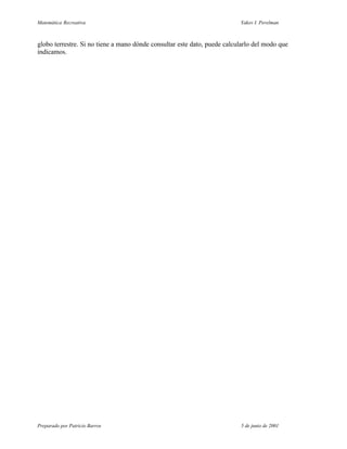 Matemática Recreativa                                                     Yakov I. Perelman



globo terrestre. Si no tiene a mano dónde consultar este dato, puede calcularlo del modo que
indicamos.




Preparado por Patricio Barros                                             5 de junio de 2001
 