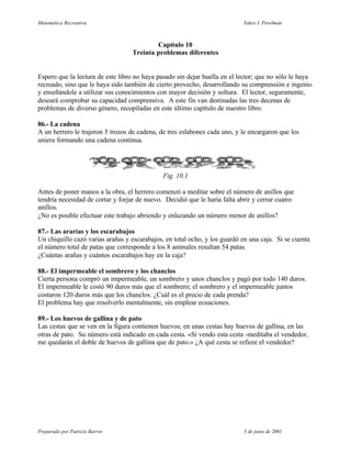 Matemática Recreativa                                                       Yakov I. Perelman



                                           Capítulo 10
                                   Treinta problemas diferentes


Espero que la lectura de este libro no haya pasado sin dejar huella en el lector; que no sólo le haya
recreado, sino que le haya sido también de cierto provecho, desarrollando su comprensión e ingenio
y enseñándole a utilizar sus conocimientos con mayor decisión y soltura. El lector, seguramente,
deseará comprobar su capacidad comprensiva. A este fin van destinadas las tres decenas de
problemas de diverso género, recopiladas en este último capítulo de nuestro libro.

86.- La cadena
A un herrero le trajeron 5 trozos de cadena, de tres eslabones cada uno, y le encargaron que los
uniera formando una cadena continua.




                                              Fig. 10.1

Antes de poner manos a la obra, el herrero comenzó a meditar sobre el número de anillos que
tendría necesidad de cortar y forjar de nuevo. Decidió que le haría falta abrir y cerrar cuatro
anillos.
¿No es posible efectuar este trabajo abriendo y enlazando un número menor de anillos?

87.- Las ararías y los escarabajos
Un chiquillo cazó varias arañas y escarabajos, en total ocho, y los guardó en una caja. Si se cuenta
el número total de patas que corresponde a los 8 animales resultan 54 patas.
¿Cuántas arañas y cuántos escarabajos hay en la caja?

88.- El impermeable el sombrero y los chanclos
Cierta persona compró un impermeable, un sombrero y unos chanclos y pagó por todo 140 duros.
El impermeable le costó 90 duros más que el sombrero; el sombrero y el impermeable juntos
costaron 120 duros más que los chanclos. ¿Cuál es el precio de cada prenda?
El problema hay que resolverlo mentalmente, sin emplear ecuaciones.

89.- Los huevos de gallina y de pato
Las cestas que se ven en la figura contienen huevos; en unas cestas hay huevos de gallina, en las
otras de pato. Su número está indicado en cada cesta. «Si vendo esta cesta -meditaba el vendedor,
me quedarán el doble de huevos de gallina que de pato.» ¿A qué cesta se refiere el vendedor?




Preparado por Patricio Barros                                               5 de junio de 2001
 