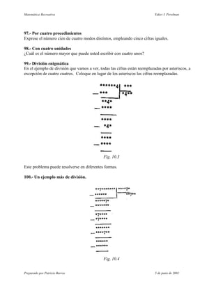 Matemática Recreativa                                                      Yakov I. Perelman




97.- Por cuatro procedimientos
Exprese el número cien de cuatro modos distintos, empleando cinco cifras iguales.

98.- Con cuatro unidades
¿Cuál es el número mayor que puede usted escribir con cuatro unos?

99.- División enigmática
En el ejemplo de división que vamos a ver, todas las cifras están reemplazadas por asteriscos, a
excepción de cuatro cuatros. Coloque en lugar de los asteriscos las cifras reemplazadas.




                                             Fig. 10.3

Este problema puede resolverse en diferentes formas.

100.- Un ejemplo más de división.




                                             Fig. 10.4


Preparado por Patricio Barros                                              5 de junio de 2001
 