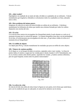 Matemática Recreativa                                                          Yakov I. Perelman




101.- ¿Qué resulta?
Supongamos un cuadrado de un metro de lado, dividido en cuadraditos de un milímetro. Calcule
mentalmente qué longitud se obtendría si colocásemos todos los cuadraditos en línea, adosados
unos a otros.

102.- Otro problema del mismo genero
Imagínese un cubo de un metro de arista dividido en cubitos de un milímetro. Calcúlense
mentalmente los kilómetros de altura que tendría una columna formada por todos los cubitos
dispuestos uno encima del otro.

103.- El avión
Un avión de doce metros de envergadura fue fotografiado desde el suelo durante su vuelo en el
momento de pasar por la vertical del aparato. La cámara fotográfica tiene doce cm de profundidad.
En la foto, el avión presenta una envergadura de ocho mm. ¿A qué altura volaba el avión en el
momento de ser fotografiado?

104.- Un millón de objetos
Un objeto pesa 89,4 g. Calcule mentalmente las toneladas que pesa un millón de estos objetos.

105.- Número de caminos posibles
En la figura se ve un bosque dividido en sectores, separados entre sí por veredas. La línea de
puntos indica el camino a seguir por las veredas para ir desde el punto A al B. Naturalmente, éste
no es el único camino entre dichos puntos, siguiendo las veredas. ¿Cuántos caminos diferentes,
pero de igual longitud, existen entre los puntos mencionados?




                                                Fig. 10.5


106.- La esfera de¡ reloj
Se trata de dividir esta esfera de reloj (véase la figura) en seis partes, de la forma que usted desee,
pero con la condición de que en cada parte, la suma de los números sea la misma.




Preparado por Patricio Barros                                                  5 de junio de 2001
 