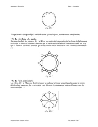 Matemática Recreativa                                                         Yakov I. Perelman




                                               Fig. 10.6


Este problema tiene por objeto comprobar más que su ingenio, su rapidez de comprensión.

107.- La estrella de ocho puntas
Hay que distribuir los números del 1 al 16 en los puntos de intersección de las líneas de la figura de
modo que la suma de los cuatro números que se hallan en cada lado de los dos cuadrados sea 34 y
que la suma de los cuatro números que se encuentran en los vértices de cada cuadrado sea también
34.




                                               Fig. 10.7

108.- La rueda con números
Las cifras del 1 al 9 hay que distribuirlas en la rueda de la figura: una cifra debe ocupar el centro
del círculo y las demás, los extremos de cada diámetro de manera que las tres cifras de cada fila
sumen siempre 15.




                                               Fig. 10.8



Preparado por Patricio Barros                                                 5 de junio de 2001
 