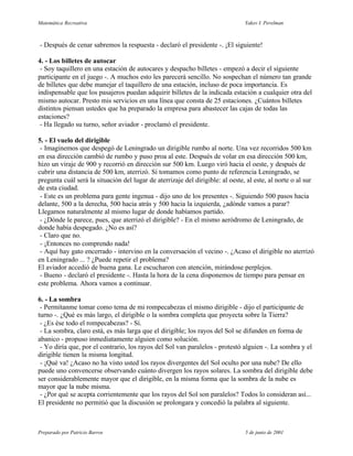 Matemática Recreativa                                                           Yakov I. Perelman



- Después de cenar sabremos la respuesta - declaró el presidente -. ¡El siguiente!

4. - Los billetes de autocar
 - Soy taquillero en una estación de autocares y despacho billetes - empezó a decir el siguiente
participante en el juego -. A muchos esto les parecerá sencillo. No sospechan el número tan grande
de billetes que debe manejar el taquillero de una estación, incluso de poca importancia. Es
indispensable que los pasajeros puedan adquirir billetes de la indicada estación a cualquier otra del
mismo autocar. Presto mis servicios en una línea que consta de 25 estaciones. ¿Cuántos billetes
distintos piensan ustedes que ha preparado la empresa para abastecer las cajas de todas las
estaciones?
 - Ha llegado su turno, señor aviador - proclamó el presidente.

5. - El vuelo del dirigible
 - Imaginemos que despegó de Leningrado un dirigible rumbo al norte. Una vez recorridos 500 km
en esa dirección cambió de rumbo y puso proa al este. Después de volar en esa dirección 500 km,
hizo un viraje de 900 y recorrió en dirección sur 500 km. Luego viró hacia el oeste, y después de
cubrir una distancia de 500 km, aterrizó. Si tomamos como punto de referencia Leningrado, se
pregunta cuál será la situación del lugar de aterrizaje del dirigible: al oeste, al este, al norte o al sur
de esta ciudad.
 - Este es un problema para gente ingenua - dijo uno de los presentes -. Siguiendo 500 pasos hacia
delante, 500 a la derecha, 500 hacia atrás y 500 hacia la izquierda, ¿adónde vamos a parar?
Llegamos naturalmente al mismo lugar de donde habíamos partido.
 - ¿Dónde le parece, pues, que aterrizó el dirigible? - En el mismo aeródromo de Leningrado, de
donde había despegado. ¿No es así?
 - Claro que no.
 - ¡Entonces no comprendo nada!
 - Aquí hay gato encerrado - intervino en la conversación el vecino -. ¿Acaso el dirigible no aterrizó
en Leningrado ... ? ¿Puede repetir el problema?
El aviador accedió de buena gana. Le escucharon con atención, mirándose perplejos.
 - Bueno - declaró el presidente -. Hasta la hora de la cena disponemos de tiempo para pensar en
este problema. Ahora vamos a continuar.

6. - La sombra
 - Permítanme tomar como tema de mi rompecabezas el mismo dirigible - dijo el participante de
turno -. ¿Qué es más largo, el dirigible o la sombra completa que proyecta sobre la Tierra?
 - ¿Es ése todo el rompecabezas? - Sí.
 - La sombra, claro está, es más larga que el dirigible; los rayos del Sol se difunden en forma de
abanico - propuso inmediatamente alguien como solución.
 - Yo diría que, por el contrario, los rayos del Sol van paralelos - protestó alguien -. La sombra y el
dirigible tienen la misma longitud.
 - ¡Qué va! ¿Acaso no ha visto usted los rayos divergentes del Sol oculto por una nube? De ello
puede uno convencerse observando cuánto divergen los rayos solares. La sombra del dirigible debe
ser considerablemente mayor que el dirigible, en la misma forma que la sombra de la nube es
mayor que la nube misma.
 - ¿Por qué se acepta corrientemente que los rayos del Sol son paralelos? Todos lo consideran así...
El presidente no permitió que la discusión se prolongara y concedió la palabra al siguiente.



Preparado por Patricio Barros                                                   5 de junio de 2001
 