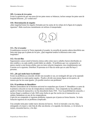 Matemática Recreativa                                                        Yakov I. Perelman




109.- La mesa de tres patas
Existe la opinión de que una mesa de tres patas nunca se balancea, incluso aunque las patas sean de
longitud diferente. ¿Es verdad esto?

110.- Determinación de ángulos
¿Qué magnitud tienen los ángulos formados por las saetas de los relojes de la figura de la página
siguiente? Debe resolverse mentalmente sin utilizar el transportador.




                                               Fig. 10.8


111.- Por el ecuador
Si pudiéramos recorrer la Tierra siguiendo el ecuador, la coronilla de nuestra cabeza describiría una
línea más larga que la planta de los pies. ¿Qué magnitud tendría la diferencia entre estas
longitudes?

112.- En seis filas
Seguramente conoce usted la historia cómica sobre cómo nueve caballos fueron distribuidos en
diez establos y en cada establo resultó haber un caballo. El problema que voy a proponerle se
parece mucho a esta broma célebre, pero no tiene solución imaginaria, sino completamente real.
Consiste en lo siguiente: Distribuir 24 personas en 6 filas de modo que en cada fila haya 5
personas.

113.- ¿De qué modo hacer la división?
Existe un problema ya conocido: dividir una escuadra (o sea, un rectángulo del que se ha separado
la cuarta parte) en cuatro partes iguales. Pruebe a dividir esta misma figura en tres partes, de
manera que las tres sean iguales. ¿Es posible resolver este problema?

114.- El problema de Benediktov
Muchos conocedores de la literatura universal no sospechan que el poeta V. Benediktov es autor de
la primera colección en ruso de rompecabezas matemáticos. Este compendio no fue publicado;
quedó en forma de manuscrito y no fue descubierto hasta 1924. Tuve la posibilidad de conocerlo, e
incluso llegué a establecer el año 1869 como fecha en que fue escrito (en el manuscrito no se
señala), basándome en uno de los rompecabezas.
Copio de ese compendio el siguiente problema, expuesto por el poeta en forma literaria. Se titula
Solución ingeniosa de un problema complicado:

Una comadre tenía para vender nueve decenas de huevos. Envió al mercado a sus tres, hijas,
entregando a la mayor y más lista de ellas una decena; a la segunda, tres decenas, y a la tercera, la
menor, cincuenta huevos, y les dijo:



Preparado por Patricio Barros                                                5 de junio de 2001
 