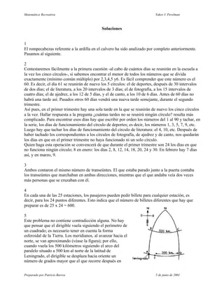 Matemática Recreativa                                                       Yakov I. Perelman



                                             Soluciones


1
El rompecabezas referente a la ardilla en el calvero ha sido analizado por completo anteriormente.
Pasamos al siguiente.

2
Contestaremos fácilmente a la primera cuestión -al cabo de cuántos días se reunirán en la escuela a
la vez los cinco círculos-, si sabemos encontrar el menor de todos los números que se divida
exactamente (mínimo común múltiplo) por 2,3,4,5 y6. Es fácil comprender que este número es el
60. Es decir, el día 61 se reunirán de nuevo los 5 círculos: el de deportes, después de 30 intervalos
de dos días; el de literatura, a los 20 intervalos de 3 días; el de fotografía, a los 15 intervalos de
cuatro días; el de ajedrez, a los 12 de 5 días, y el de canto, a los 10 de 6 días. Antes de 60 días no
habrá una tarde así. Pasados otros 60 días vendrá una nueva tarde semejante, durante el segundo
trimestre.
Así pues, en el primer trimestre hay una sola tarde en la que se reunirán de nuevo los cinco círculos
a la vez. Hallar respuesta a la pregunta ¿cuántas tardes no se reunirá ningún círculo? resulta más
complicado. Para encontrar esos días hay que escribir por orden los números del 1 al 90 y tachar, en
la serie, los días de funcionamiento del círculo de deportes; es decir, los números 1, 3, 5, 7, 9, etc.
Luego hay que tachar los días de funcionamiento del círculo de literatura: el 4, 10, etc. Después de
haber tachado los correspondientes a los círculos de fotografía, de ajedrez y de canto, nos quedarán
los días en que en el primer trimestre no haya funcionado ni un solo círculo.
Quien haga esta operación se convencerá de que durante el primer trimestre son 24 los días en que
no funciona ningún círculo; 8 en enero: los días 2, 8, 12, 14, 18, 20, 24 y 30. En febrero hay 7 días
así, y en marzo, 9.

3
Ambos contaron el mismo número de transeúntes. El que estaba parado junto a la puerta contaba
los transeúntes que marchaban en ambas direcciones, mientras que el que andaba veía dos veces
más personas que se cruzaban con él.

4
En cada una de las 25 estaciones, los pasajeros pueden pedir billete para cualquier estación, es
decir, para los 24 puntos diferentes. Esto indica que el número de billetes diferentes que hay que
preparar es de 25 x 24 = 600.

5
Este problema no contiene contradicción alguna. No hay
que pensar que el dirigible vuela siguiendo el perímetro de
un cuadrado; es necesario tener en cuenta la forma
esferoidal de la Tierra. Los meridianos, al avanzar hacia el
norte, se van aproximando (véase la figura); por ello,
cuando vuela los 500 kilómetros siguiendo el arco del
paralelo situado a 500 km al norte de la latitud de
Leningrado, el dirigible se desplaza hacia oriente un
número de grados mayor que el que recorre después en


Preparado por Patricio Barros                                               5 de junio de 2001
 