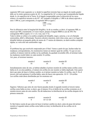 Matemática Recreativa                                                      Yakov I. Perelman



segmento MN (este segmento se ve desde la superficie terrestre bajo un ángulo de medio grado)
debe ser la ciento quinceava parte de AC. La magnitud de AC es mayor que la perpendicular bajada
desde A a la superficie de la Tierra. Si el ángulo comprendido entre la dirección de los rayos
solares y la superficie terrestre es de 45°, AC (estando el dirigible a 1.000 m de altura) equivale a
unos 1.400 m, y por consiguiente, el segmento MN es igual a
                                              1400
                                                    = 12 m
                                               115

Pero la diferencia entre la longitud del dirigible y la de su sombra, es decir, el segmento MB, es
mayor que MN, exactamente 1,4 veces mayor, porque el ángulo MBD es casi de 450. Por
consiguiente MB es igual a 12 x 1,4; o sea, casi 17 m.
Todo lo dicho se refiere a la sombra completa del dirigible, negra y precisa, y no a la llamada
semisombra, débil y difuminada. Nuestros cálculos muestran, entre otras cosas, que si en lugar del
dirigible hubiera un pequeño globo de menos de 17 metros de diámetro, no daría sombra completa
alguna; se vería sólo una semisombra vaga.

7
El problema hay que resolverlo empezando por el final. Vamos a partir de que, hechas todas las
mudanzas correspondientes, los montoncitos tienen un número igual de cerillas. Ya que en esos
cambios el número total de cerillas no ha cambiado, ha quedado invariable (48), al terminar todas
las mudanzas resultó haber en cada montón 16 cerillas.
Así, pues, al terminar tenemos:

                                montón I     montón II            montón III
                                  16           16                    16

Inmediatamente antes de esto, se habían añadido al primer montón de cerillas tantas cerillas como
había en él; en otras palabras, el número de cerillas de este montón se había duplicado. Esto quiere
decir que antes de hacer el último cambio, en el primer montón no había 16 cerillas, sino 8. En el
tercero, del cual quitamos 8 cerillas había, antes de hacer esta operación. 16+8 = 24 cerillas
Las cerillas están ahora distribuidas por los montones así:

                                montón I     montón II            montón III
                                  8            16                    24

Sigamos. Sabemos que antes de esto fueron pasadas desde el segundo montón al tercero tantas
cerillas como había en éste: es decir, que el número 24 es el doble de las cerillas existentes en el
montón tercero antes de este cambio. De ahí deducimos la distribución de las cerillas después de la
primera mutación:

                                montón I     montón II            montón III
                                  8          16+12=28                12

Es fácil darse cuenta de que antes de hacer el primer cambio (es decir, antes de pasar del primer
montón al segundo tantas cerillas como había en éste), la distribución de las cerillas era la
siguiente:



Preparado por Patricio Barros                                              5 de junio de 2001
 