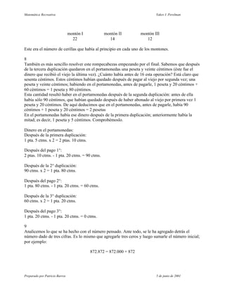 Matemática Recreativa                                                        Yakov I. Perelman




                                montón I          montón II          montón III
                                  22                14                  12

Este era el número de cerillas que había al principio en cada uno de los montones.

8
También es más sencillo resolver este rompecabezas empezando por el final. Sabemos que después
de la tercera duplicación quedaron en el portamonedas una peseta y veinte céntimos (éste fue el
dinero que recibió el viejo la última vez). ¿Cuánto había antes de 16 esta operación? Está claro que
sesenta céntimos. Estos céntimos habían quedado después de pagar al viejo por segunda vez; una
peseta y veinte céntimos; habiendo en el portamonedas, antes de pagarle, 1 peseta y 20 céntimos +
60 céntimos = 1 peseta y 80 céntimos.
Esta cantidad resultó haber en el portamonedas después de la segunda duplicación: antes de ella
había sólo 90 céntimos, que habían quedado después de haber abonado al viejo por primera vez 1
peseta y 20 céntimos. De aquí deducimos que en el portamonedas, antes de pagarle, había 90
céntimos + 1 peseta y 20 céntimos = 2 pesetas
En el portamonedas había ese dinero después de la primera duplicación; anteriormente había la
mitad; es decir, 1 peseta y 5 céntimos. Comprobémoslo.

Dinero en el portamonedas:
Después de la primera duplicación:
1 pta. 5 ctms. x 2 = 2 ptas. 10 ctms.

Después del pago 1°:
2 ptas. 10 ctms. - 1 pta. 20 ctms. = 90 ctms.

Después de la 2° duplicación:
90 ctms. x 2 = 1 pta. 80 ctms.

Después del pago 2°:
1 pta. 80 ctms. - 1 pta. 20 ctms. = 60 ctms.

Después de la 3° duplicación:
60 ctms. x 2 = 1 pta. 20 ctms.

Después del pago 3°:
1 pta. 20 ctms. - 1 pta. 20 ctms. = 0 ctms.

9
Analicemos lo que se ha hecho con el número pensado. Ante todo, se le ha agregado detrás el
número dado de tres cifras. Es lo mismo que agregarle tres ceros y luego sumarle el número inicial;
por ejemplo:

                                           872.872 = 872.000 + 872




Preparado por Patricio Barros                                                5 de junio de 2001
 