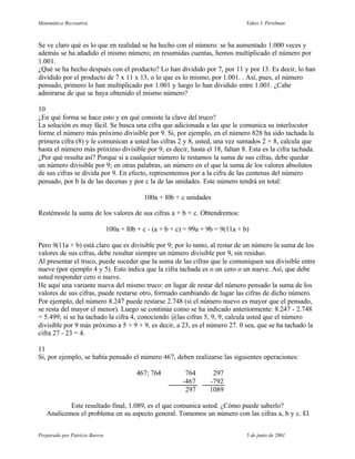 Matemática Recreativa                                                              Yakov I. Perelman



Se ve claro qué es lo que en realidad se ha hecho con el número: se ha aumentado 1.000 veces y
además se ha añadido el mismo número; en resumidas cuentas, hemos multiplicado el número por
1.001.
¿Qué se ha hecho después con el producto? Lo han dividido por 7, por 11 y por 13. Es decir, lo han
dividido por el producto de 7 x 11 x 13, o lo que es lo mismo, por 1.001. . Así, pues, el número
pensado, primero lo han multiplicado por 1.001 y luego lo han dividido entre 1.001. ¿Cabe
admirarse de que se haya obtenido el mismo número?

10
¿En qué forma se hace esto y en qué consiste la clave del truco?
La solución es muy fácil. Se busca una cifra que adicionada a las que le comunica su interlocutor
forme el número más próximo divisible por 9. Si, por ejemplo, en el número 828 ha sido tachada la
primera cifra (8) y le comunican a usted las cifras 2 y 8, usted, una vez sumados 2 + 8, calcula que
hasta el número más próximo divisible por 9, es decir, hasta el 18, faltan 8. Esta es la cifra tachada.
¿Por qué resulta así? Porque si a cualquier número le restamos la suma de sus cifras, debe quedar
un número divisible por 9; en otras palabras, un número en el que la suma de los valores absolutos
de sus cifras se divida por 9. En efecto, representemos por a la cifra de las centenas del número
pensado, por b la de las decenas y por c la de las unidades. Este número tendrá en total:

                                             100a + l0b + c unidades

Restémosle la suma de los valores de sus cifras a + b + c. Obtendremos:

                                100a + l0b + c - (a + b + c) = 99a + 9b = 9(11a + b)

Pero 9(11a + b) está claro que es divisible por 9; por lo tanto, al restar de un número la suma de los
valores de sus cifras, debe resultar siempre un número divisible por 9, sin residuo.
Al presentar el truco, puede suceder que la suma de las cifras que le comuniquen sea divisible entre
nueve (por ejemplo 4 y 5). Esto indica que la cifra tachada es o un cero o un nueve. Así, que debe
usted responder cero o nueve.
He aquí una variante nueva del mismo truco: en lugar de restar del número pensado la suma de los
valores de sus cifras, puede restarse otro, formado cambiando de lugar las cifras de dicho número.
Por ejemplo, del número 8.247 puede restarse 2.748 (si el número nuevo es mayor que el pensado,
se resta del mayor el menor). Luego se continúa como se ha indicado anteriormente: 8.247 - 2.748
= 5.499; si se ha tachado la cifra 4, conociendo @las cifras 5, 9, 9, calcula usted que el número
divisible por 9 más próximo a 5 + 9 + 9, es decir, a 23, es el número 27. 0 sea, que se ha tachado la
cifra 27 - 23 = 4.

11
Si, por ejemplo, se había pensado el número 467, deben realizarse las siguientes operaciones:

                                           467; 764         764       297
                                                           -467      -792
                                                            297      1089

           Este resultado final, 1.089, es el que comunica usted. ¿Cómo puede saberlo?
   Analicemos el problema en su aspecto general. Tomemos un número con las cifras a, b y c. El


Preparado por Patricio Barros                                                      5 de junio de 2001
 