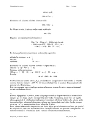 Matemática Recreativa                                                             Yakov I. Perelman



                                                número será:

                                               100a + l0b + c.

El número con las cifras en orden contrario será:

                                               100c + l0b + a.

La diferencia entre el primero y el segundo será igual a

                                                  99a - 99c.

Hagamos las siguientes transformaciones:

                                99a - 99c = 99 (a - c) = 100 (a - c) - (a - c)=
                                = 100 (a - c) - 100 + 100 - 10 + 10 - a + c =
                                    =100 (a - c - 1) + 90 + (10 - a + c).


Es decir, que la diferencia consta de las tres cifras siguientes:

cifra de las centenas: a - c - 1
decenas:                        9
unidades:                       10 + c - a

El número con las cifras en orden contrario se representa así:
100 (10 + c - a) + 90 + (a - c - 1)
Sumando ambas expresiones:
100 (a - c- 1) + 90 + 10 + c - a + 100(10 + c - a) + 90 + a - c - 1.
Resulta:
                                      100 x 9 + 180 + 9 = 1.089.

Cualesquiera que sean las cifras a, b, c, una vez hechas las operaciones mencionadas se obtendrá
siempre el mismo número: 1.089. Por ello no es difícil adivinar el resultado de estos cálculos: lo
conocía usted de antemano.
Está claro que este truco no debe presentarse a la misma persona dos veces porque entonces el
secreto quedará descubierto.

12
El truco deja perplejo al público, sobre todo porque se realiza sin participación de intermediarios
secretos que nos hagan señales imperceptibles convenidas previamente. Es un truco sin engaño
alguno, pues todo él está fundamentado exclusivamente en cálculos aritméticos. Se adivina quién
tiene cada objeto, sólo por el número de avellanas que han quedado en el plato. Quedan siempre
pocas: de 1 a 7, y pueden contarse de un solo golpe de vista.
Pero, ¿cómo conocer quién ha guardado uno u otro objeto, por el número de avellanas que quedan?
Es muy sencillo; cada caso de distribución de los objetos entre las tres personas corresponden a un
número diferente de avellanas del plato. Vamos a convencernos inmediatamente.


Preparado por Patricio Barros                                                     5 de junio de 2001
 