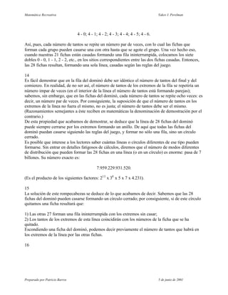 Matemática Recreativa                                                              Yakov I. Perelman




                                4 - 0; 4 - 1; 4 - 2; 4 - 3; 4 - 4; 4 - 5; 4 - 6.

Así, pues, cada número de tantos se repite un número par de veces, con lo cual las fichas que
forman cada grupo pueden casarse una con otra hasta que se agote el grupo. Una vez hecho eso,
cuando nuestras 21 fichas están casadas formando una fila ininterrumpida, colocamos los siete
dobles 0 - 0, 1 - 1, 2 - 2, etc., en los sitios correspondientes entre las dos fichas casadas. Entonces,
las 28 fichas resultan, formando una sola línea, casadas según las reglas del juego.

14
Es fácil demostrar que en la fila del dominó debe ser idéntico el número de tantos del final y del
comienzo. En realidad, de no ser así, el número de tantos de los extremos de la fila se repetiría un
número impar de veces (en el interior de la línea el número de tantos está formando parejas);
sabemos, sin embargo, que en las fichas del dominó, cada número de tantos se repite ocho veces: es
decir, un número par de veces. Por consiguiente, la suposición de que el número de tantos en los
extremos de la línea no fuera el mismo, no es justa; el número de tantos debe ser el mismo.
(Razonamientos semejantes a éste reciben en matemáticas la denominación de demostración por el
contrario.)
De esta propiedad que acabamos de demostrar, se deduce que la línea de 28 fichas del dominó
puede siempre cerrarse por los extremos formando un anillo. De aquí que todas las fichas del
dominó puedan casarse siguiendo las reglas del juego, y formar no sólo una fila, sino un círculo
cerrado.
Es posible que interese a los lectores saber cuántas líneas o círculos diferentes de ese tipo pueden
formarse. Sin entrar en detalles fatigosos de cálculos, diremos que el número de modos diferentes
de distribución que pueden formar las 28 fichas en una línea (o en un círculo) es enorme: pasa de 7
billones. Su número exacto es:

                                            7.959.229.931.520.

(Es el producto de los siguientes factores: 213 x 38 x 5 x 7 x 4.231).

15
La solución de este rompecabezas se deduce de lo que acabamos de decir. Sabemos que las 28
fichas del dominó pueden casarse formando un círculo cerrado; por consiguiente, si de este círculo
quitamos una ficha resultará que:

1) Las otras 27 forman una fila ininterrumpida con los extremos sin casar;
2) Los tantos de los extremos de esta línea coincidirán con los números de la ficha que se ha
quitado.
Escondiendo una ficha del dominó, podemos decir previamente el número de tantos que habrá en
los extremos de la línea por las otras fichas.

16




Preparado por Patricio Barros                                                      5 de junio de 2001
 