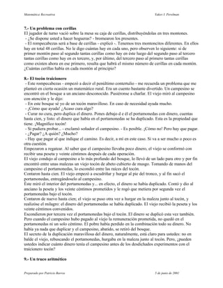 Matemática Recreativa                                                      Yakov I. Perelman



7.- Un problema con cerillas
El jugador de turno vació sobre la mesa su caja de cerillas, distribuyéndolas en tres montones.
 - ¿Se dispone usted a hacer hogueras? - bromearon los presentes.
 - El rompecabezas será a base de cerillas - explicó -. Tenemos tres montoncitos diferentes. En ellos
hay en total 48 cerillas. No le digo cuántas hay en cada uno, pero observen lo siguiente: si de
primer montón paso al segundo tantas cerillas como hay en éste luego del segundo paso al tercero
tantas cerillas como hay en es tercero, y, por último, del tercero paso al primero tantas cerillas
como existen ahora en ese primero, resulta que habrá el mismo número de cerillas en cada montón.
¿Cuántas cerillas había en cada montón al principio?

8.- El tocón traicionero
 - Este rompecabezas - empezó a decir el penúltimo contertulio - me recuerda un problema que me
planteó en cierta ocasión un matemático rural. Era un cuento bastante divertido. Un campesino se
encontró en el bosque a un anciano desconocido. Pusiéronse a charlar. El viejo miró al campesino
con atención y le dijo:
 - En este bosque sé yo de un tocón maravilloso. En caso de necesidad ayuda mucho.
 - ¡Cómo que ayuda! ¿Acaso cura algo?
 - Curar no cura, pero duplica el dinero. Pones debajo d e él el portamonedas con dinero, cuentas
hasta cien, y listo: el dinero que había en el portamonedas se ha duplicado. Esta es la propiedad que
tiene. ¡Magnífico tocón!
 - Si pudiera probar... - exclamó soñador el campesino. - Es posible. ¡Cómo no! Pero hay que pagar.
 - ¿Pagar? ¿A quién? ¿Mucho?
 - Hay que pagar al que indique el camino. Es decir, a mí en este caso. Si va a ser mucho o poco es
otra cuestión.
Empezaron a regatear. Al saber que el campesino llevaba poco dinero, el viejo se conformó con
recibir una peseta y veinte céntimos después de cada operación.
El viejo condujo al campesino a lo más profundo del bosque, lo llevó de un lado para otro y por fin
encontró entre unas malezas un viejo tocón de abeto cubierto de musgo. Tomando de manos del
campesino el portamonedas, lo escondió entre las raíces del tocón.
Contaron hasta cien. El viejo empezó a escudriñar y hurgar al pie del tronco, y al fin sacó el
portamonedas, entregándoselo al campesino.
Éste miró el interior del portamonedas y... en efecto, el dinero se había duplicado. Contó y dio al
anciano la peseta y los veinte céntimos prometidos y le rogó que metiera por segunda vez el
portamonedas bajo el tocón.
Contaron de nuevo hasta cien; el viejo se puso otra vez a hurgar en la maleza junto al tocón, y
realizóse el milagro: el dinero del portamonedas se había duplicado. El viejo recibió la peseta y los
veinte céntimos convenidos.
Escondieron por tercera vez el portamonedas bajo el tocón. El dinero se duplicó esta vez también.
Pero cuando el campesino hubo pagado al viejo la remuneración prometida, no quedó en el
portamonedas ni un solo céntimo. El pobre había perdido en la combinación todo su dinero. No
había ya nada que duplicar y el campesino, abatido, se retiró del bosque.
El secreto de la duplicación maravillosa del dinero, naturalmente, está claro para ustedes: no en
balde el viejo, rebuscando el portamonedas, hurgaba en la maleza junto al tocón. Pero, ¿pueden
ustedes indicar cuánto dinero tenía el campesino antes de los desdichados experimentos con el
traicionero tocón?

9.- Un truco aritmético


Preparado por Patricio Barros                                              5 de junio de 2001
 