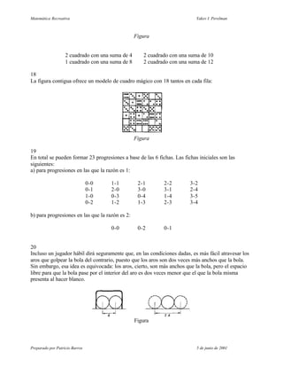 Matemática Recreativa                                                       Yakov I. Perelman



                                                  Figura


                   2 cuadrado con una suma de 4      2 cuadrado con una suma de 10
                   1 cuadrado con una suma de 8      2 cuadrado con una suma de 12

18
La figura contigua ofrece un modelo de cuadro mágico con 18 tantos en cada fila:




                                                  Figura

19
En total se pueden formar 23 progresiones a base de las 6 fichas. Las fichas iniciales son las
siguientes:
a) para progresiones en las que la razón es 1:

                                0-0   1-1          2-1       2-2         3-2
                                0-1   2-0          3-0       3-1         2-4
                                1-0   0-3          0-4       1-4         3-5
                                0-2   1-2          1-3       2-3         3-4

b) para progresiones en las que la razón es 2:

                                      0-0          0-2       0-1


20
Incluso un jugador hábil dirá seguramente que, en las condiciones dadas, es más fácil atravesar los
aros que golpear la bola del contrario, puesto que los aros son dos veces más anchos que la bola.
Sin embargo, esa idea es equivocada: los aros, cierto, son más anchos que la bola, pero el espacio
libre para que la bola pase por el interior del aro es dos veces menor que el que la bola misma
presenta al hacer blanco.




                                                  Figura



Preparado por Patricio Barros                                               5 de junio de 2001
 